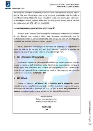Apostila OAB 2ª Fase ≈ Direito do Trabalho 
Professor ALEXANDRE TEIXEIRA 
Curso de Direito – 2012.1 
Professor ALEXANDRE TEIXEIRA 
246 
rescisórias do período e a indenização dos 40% sobre os depósitos do FGTS, não há 
que se falar em reintegração, pois só se reintegra empregado cuja demissão se 
constitua em ato jurídico nulo, o que não ocorre no caso em exame, pois a demissão 
de empregado público é poder potestativo do empregador público, em se tratando 
das hipóteses do art. 173, § 1º, inc. II da CF/88. 
II – DAS PARCELAS DECORRENTES DA REINTEGRAÇÃO 
É sabido que a sorte do acessório segue a do principal, desta maneira, pelo fato 
de sua dispensa não encontrar óbice legal tampouco constitucional, esta foi 
perfeitamente válida e, conseqüentemente, não há que se falar em reintegração, 
tampouco nas verbas trabalhistas daí decorrentes. 
Assim, incabível a reintegração do recorrido ao emprego e o pagamento de 
todos os salários do período em que ficou afastado, contando o período do 
afastamento para férias, décimo terceiro, tempo de serviço, FGTS. 
III – DOS HONORÁRIOS ADVOCATÍCIOS 
Igualmente, impugna a reclamada pela reforma da sentença atacada também 
no que se refere ao deferimento de verba honorária de sucumbência à míngua de 
amparo legal, pois o recorrido está assistido por advogado particular, tampouco fez 
prova de sua hipossuficiência econômica, de modo a não preencher as exigências 
contidas nos Enunciados do TST 219 e 329. 
IV – CONCLUSÃO 
Diante do exposto, SOCIEDADE DE ECONOMIA MISTA MUNICIPAL requer, 
respeitosamente, o acolhimento das razões jurídicas levantadas no presente recurso 
ordinário para reformar a sentença do juízo "a quo" e assim dar provimento ao 
presente recurso em todos os seus termos, por ser do mais lídimo direito. 
Termos em que, 
Pede e espera provimento. 
Cidade, dia de mês de ano. 
ADVOGADO 
OAB 
 
