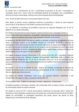 Apostila OAB 2ª Fase ≈ Direito do Trabalho 
Professor ALEXANDRE TEIXEIRA 
Curso de Direito – 2012.1 
Professor ALEXANDRE TEIXEIRA 
25 
De acordo com o entendimento do TST, a confirmação da gravidez se dá com a fecundação ou 
concepção, sendo este o marco inicial da estabilidade gestante da empregada, mas a estabilidade é 
diferente da licença maternidade, sendo que esta última é gozada dentro da estabilidade. 
O art. 10, §1º do ADCT afirma que a licença paternidade é de 5 dias. 
Além desses, as demais normas trabalhistas conferiram ao doméstico: o direito ao vale transporte 
(inciso II do art. 9º do Decreto nº 95.247/87), assinatura da CTPS (art. 2º, 
inc. I Lei 5859/72), os benefícios da previdência social por ser segurado obrigatório (art. 4º da Lei 
5859/72 c/c art. 20 da Lei 8212/91). 
Em relação ao fornecimento do vale transporte, importa esclarecer que o empregado solicitar o 
fornecimento, assim como comprovar a necessidade. Lembrando que a má utilização do vale-transporte 
pode ocasionar a rescisão por justa causa. Tudo consoante o Decreto nº 95.247/87. 
Os domésticos não têm direito à jornada de trabalho e, portanto, na fazem jus ao pagamento de horas 
extras ou adicional noturno. A Lei 10.208/01 facultou ao empregador doméstico a inscrição do 
empregado no FGTS. Caso inscrito no fundo, terá direito o doméstico ao seguro-desemprego no valor de 
um salário mínimo por um período máximo de três meses no caso de despedida sem justa causa, desde 
que tenha trabalhado, no mínimo, 15 meses nos últimos vinte e quatro meses contados da dispensa, de 
conformidade com art. 6º caput e § 1º da Lei 5859/72. 
Em relação ao Repouso Semanal Remunerado o TST, através da OJ 410, SDI-I, consolidou o seguinte 
entendimento: OJ-SDI1-410. REPOUSO SEMANAL REMUNERADO. CONCESSÃO APÓS O SÉTIMO DIA 
CONSECUTIVO DE TRABALHO. ART. 7º, XV, DA CF. VIOLAÇÃO. Viola o art. 7º, XV, da CF a concessão de 
repouso semanal remunerado após o sétimo dia consecutivo de trabalho, importando no seu pagamento 
em dobro. 
No entanto, o art. 6º, da Lei 605/49 diz que o repouso do domingo corresponde ao descanso do 
trabalho da semana anterior, por isso se diz que o entendimento do TST, na OJ 410 é incorreto, mas 
deve ser seguido para efeito de prova. 
Em relação aos feriados trabalhados, assim como aos repousos semanais, trabalhados e não 
compensados, são pagos em dobro, consoante a Súmula 146, TST: 
TST Enunciado nº 146 - Trabalho em Domingos e Feriado - Pagamento - Compensação 
O trabalho prestado em domingos e feriados, não compensado, deve ser pago em dobro, sem prejuízo 
da remuneração relativa ao repouso semanal. 
Em relação às turmas do TST e autores doutrinadores trabalhistas há discussão sobre o direito dos 
domésticos às férias dobradas e proporcionais. De acordo com o entendimento dominante do TST (SDI-I, 
julgado em 14/12/2007), as empregados domésticos têm direito apenas não apenas às férias 
proporcionais, mas também às férias dobradas. 
 