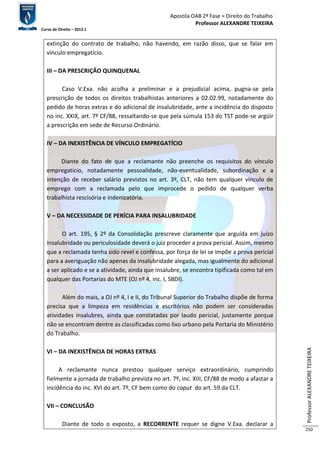 Apostila OAB 2ª Fase ≈ Direito do Trabalho 
Professor ALEXANDRE TEIXEIRA 
Curso de Direito – 2012.1 
Professor ALEXANDRE TEIXEIRA 
250 
extinção do contrato de trabalho, não havendo, em razão disso, que se falar em 
vínculo empregatício. 
III – DA PRESCRIÇÃO QUINQUENAL 
Caso V.Exa. não acolha a preliminar e a prejudicial acima, pugna-se pela 
prescrição de todos os direitos trabalhistas anteriores a 02.02.99, notadamente do 
pedido de horas extras e do adicional de insalubridade, ante a incidência do disposto 
no inc. XXIX, art. 7º CF/88, ressaltando-se que pela súmula 153 do TST pode-se argüir 
a prescrição em sede de Recurso Ordinário. 
IV – DA INEXISTÊNCIA DE VÍNCULO EMPREGATÍCIO 
Diante do fato de que a reclamante não preenche os requisitos do vínculo 
empregatício, notadamente pessoalidade, não-eventualidade, subordinação e a 
intenção de receber salário previstos no art. 3º, CLT, não tem qualquer vínculo de 
emprego com a reclamada pelo que improcede o pedido de qualquer verba 
trabalhista rescisória e indenizatória. 
V – DA NECESSIDADE DE PERÍCIA PARA INSALUBRIDADE 
O art. 195, § 2º da Consolidação prescreve claramente que arguída em juízo 
insalubridade ou periculosidade deverá o juiz proceder a prova pericial. Assim, mesmo 
que a reclamada tenha sido revel e confessa, por força de lei se impõe a prova pericial 
para a averiguação não apenas da insalubridade alegada, mas igualmente do adicional 
a ser aplicado e se a atividade, ainda que insalubre, se encontra tipificada como tal em 
qualquer das Portarias do MTE (OJ nº 4, inc. I, SBDI). 
Além do mais, a OJ nº 4, I e II, do Tribunal Superior do Trabalho dispõe de forma 
precisa que a limpeza em residências e escritórios não podem ser consideradas 
atividades insalubres, ainda que constatadas por laudo pericial, justamente porque 
não se encontram dentre as classificadas como lixo urbano pela Portaria do Ministério 
do Trabalho. 
VI – DA INEXISTÊNCIA DE HORAS EXTRAS 
A reclamante nunca prestou qualquer serviço extraordinário, cumprindo 
fielmente a jornada de trabalho prevista no art. 7º, inc. XIII, CF/88 de modo a afastar a 
incidência do inc. XVI do art. 7º, CF bem como do caput do art. 59 da CLT. 
VII – CONCLUSÃO 
Diante de todo o exposto, a RECORRENTE requer se digne V.Exa. declarar a 
 
