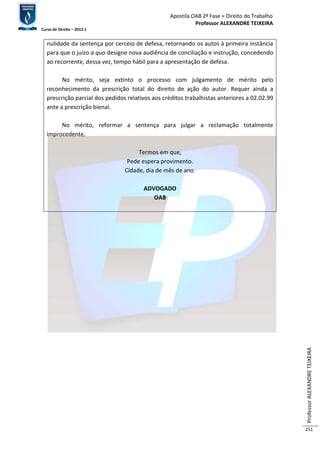 Apostila OAB 2ª Fase ≈ Direito do Trabalho 
Professor ALEXANDRE TEIXEIRA 
Curso de Direito – 2012.1 
Professor ALEXANDRE TEIXEIRA 
251 
nulidade da sentença por cerceio de defesa, retornando os autos à primeira instância 
para que o juízo a quo designe nova audiência de conciliação e instrução, concedendo 
ao recorrente, dessa vez, tempo hábil para a apresentação de defesa. 
No mérito, seja extinto o processo com julgamento de mérito pelo 
reconhecimento da prescrição total do direito de ação do autor. Requer ainda a 
prescrição parcial dos pedidos relativos aos créditos trabalhistas anteriores a 02.02.99 
ante a prescrição bienal. 
No mérito, reformar a sentença para julgar a reclamação totalmente 
improcedente. 
Termos em que, 
Pede espera provimento. 
Cidade, dia de mês de ano. 
ADVOGADO 
OAB 
 