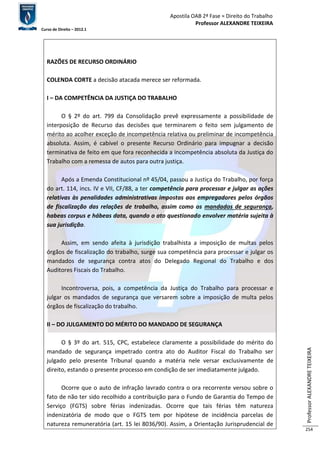 Apostila OAB 2ª Fase ≈ Direito do Trabalho 
Professor ALEXANDRE TEIXEIRA 
Curso de Direito – 2012.1 
Professor ALEXANDRE TEIXEIRA 
254 
RAZÕES DE RECURSO ORDINÁRIO 
COLENDA CORTE a decisão atacada merece ser reformada. 
I – DA COMPETÊNCIA DA JUSTIÇA DO TRABALHO 
O § 2º do art. 799 da Consolidação prevê expressamente a possibilidade de 
interposição de Recurso das decisões que terminarem o feito sem julgamento de 
mérito ao acolher exceção de incompetência relativa ou preliminar de incompetência 
absoluta. Assim, é cabível o presente Recurso Ordinário para impugnar a decisão 
terminativa de feito em que fora reconhecida a incompetência absoluta da Justiça do 
Trabalho com a remessa de autos para outra justiça. 
Após a Emenda Constitucional nº 45/04, passou a Justiça do Trabalho, por força 
do art. 114, incs. IV e VII, CF/88, a ter competência para processar e julgar as ações 
relativas às penalidades administrativas impostas aos empregadores pelos órgãos 
de fiscalização das relações de trabalho, assim como os mandados de segurança, 
habeas corpus e hábeas data, quando o ato questionado envolver matéria sujeita à 
sua jurisdição. 
Assim, em sendo afeita à jurisdição trabalhista a imposição de multas pelos 
órgãos de fiscalização do trabalho, surge sua competência para processar e julgar os 
mandados de segurança contra atos do Delegado Regional do Trabalho e dos 
Auditores Fiscais do Trabalho. 
Incontroversa, pois, a competência da Justiça do Trabalho para processar e 
julgar os mandados de segurança que versarem sobre a imposição de multa pelos 
órgãos de fiscalização do trabalho. 
II – DO JULGAMENTO DO MÉRITO DO MANDADO DE SEGURANÇA 
O § 3º do art. 515, CPC, estabelece claramente a possibilidade do mérito do 
mandado de segurança impetrado contra ato do Auditor Fiscal do Trabalho ser 
julgado pelo presente Tribunal quando a matéria nele versar exclusivamente de 
direito, estando o presente processo em condição de ser imediatamente julgado. 
Ocorre que o auto de infração lavrado contra o ora recorrente versou sobre o 
fato de não ter sido recolhido a contribuição para o Fundo de Garantia do Tempo de 
Serviço (FGTS) sobre férias indenizadas. Ocorre que tais férias têm natureza 
indenizatória de modo que o FGTS tem por hipótese de incidência parcelas de 
natureza remuneratória (art. 15 lei 8036/90). Assim, a Orientação Jurisprudencial de 
 