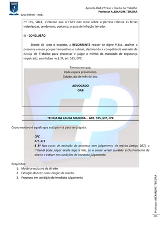 Apostila OAB 2ª Fase ≈ Direito do Trabalho 
Professor ALEXANDRE TEIXEIRA 
Curso de Direito – 2012.1 
Professor ALEXANDRE TEIXEIRA 
255 
nº 195, SDI-1, esclarece que o FGTS não recai sobre a parcela relativa às férias 
indenizadas, sendo nulo, portanto, o auto de infração lavrado. 
III - CONCLUSÃO 
Diante de todo o exposto, a RECORRENTE requer se digne V.Exa. acolher o 
presente recuso porque tempestivo e cabível, declarando a competência material da 
Justiça do Trabalho para processar e julgar o mérito do mandado de segurança 
impetrado, com fulcro no § 3º, art. 515, CPC. 
Termos em que, 
Pede espera provimento. 
Cidade, dia de mês de ano. 
ADVOGADO 
OAB 
TEORIA DA CAUSA MADURA – ART. 515, §3º, CPC 
Causa madura é aquela que está pronta para ser julgada. 
CPC 
Art. 515 
§ 3º Nos casos de extinção do processo sem julgamento do mérito (artigo 267), o 
tribunal pode julgar desde logo a lide, se a causa versar questão exclusivamente de 
direito e estiver em condições de imediato julgamento. 
Requisitos: 
1. Matéria exclusiva de direito 
2. Extinção do feito sem solução de mérito 
3. Processo em condição de imediato julgamento 
 