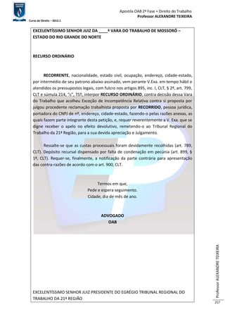 Apostila OAB 2ª Fase ≈ Direito do Trabalho 
Professor ALEXANDRE TEIXEIRA 
Curso de Direito – 2012.1 
Professor ALEXANDRE TEIXEIRA 
257 
EXCELENTÍSSIMO SENHOR JUIZ DA ____ª VARA DO TRABALHO DE MOSSORÓ – 
ESTADO DO RIO GRANDE DO NORTE 
RECURSO ORDINÁRIO 
RECORRENTE, nacionalidade, estado civil, ocupação, endereço, cidade-estado, 
por intermédio de seu patrono abaixo assinado, vem perante V.Exa. em tempo hábil e 
atendidos os pressupostos legais, com fulcro nos artigos 895, inc. I, CLT, § 2º, art. 799, 
CLT e súmula 214, “c”, TST, interpor RECURSO ORDINÁRIO, contra decisão dessa Vara 
do Trabalho que acolheu Exceção de Incompetência Relativa contra si proposta por 
julgou procedente reclamação trabalhista proposta por RECORRIDO, pessoa jurídica, 
portadora do CNPJ de nº, endereço, cidade-estado, fazendo-o pelas razões anexas, as 
quais fazem parte integrante desta petição, e, requer reverentemente a V. Exa. que se 
digne receber o apelo no efeito devolutivo, remetendo-o ao Tribunal Regional do 
Trabalho da 21ª Região, para a sua devida apreciação e Julgamento. 
Ressalte-se que as custas processuais foram devidamente recolhidas (art. 789, 
CLT). Depósito recursal dispensado por falta de condenação em pecúnia (art. 899, § 
1º, CLT). Requer-se, finalmente, a notificação da parte contrária para apresentação 
das contra-razões de acordo com o art. 900, CLT. 
Termos em que, 
Pede e espera seguimento. 
Cidade, dia de mês de ano. 
ADVOGADO 
OAB 
EXCELENTÍSSIMO SENHOR JUIZ PRESIDENTE DO EGRÉGIO TRIBUNAL REGIONAL DO 
TRABALHO DA 21ª REGIÃO 
 