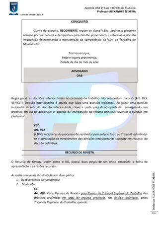 Apostila OAB 2ª Fase ≈ Direito do Trabalho 
Professor ALEXANDRE TEIXEIRA 
Curso de Direito – 2012.1 
Professor ALEXANDRE TEIXEIRA 
259 
CONCLUSÃO 
Diante do exposto, RECORRENTE requer se digne V.Exa. acolher o presente 
recurso porque cabível e tempestivo para dar-lhe provimento e reformar a decisão 
impugnada determinando a manutenção da competência da Vara do Trabalho de 
Mossoró-RN. 
Termos em que, 
Pede e espera provimento. 
Cidade de dia de mês de ano. 
ADVOGADO 
OAB 
Regra geral, as decisões interlocutórias no processo do trabalho não comportam recurso (Art. 893, 
§1º/CLT). Decisão interlocutória é aquela que julga uma questão incidental. Ao julgar uma questão 
incidental através de decisão interlocutória, deve a parte prejudicada protestar, consignando seu 
protesto em ata de audiência; e, quando da interposição do recurso principal, levantar a questão em 
preliminar. 
CLT 
Art. 893 
§ 1º Os incidentes do processo são resolvidos pelo próprio Juízo ou Tribunal, admitindo-se 
a apreciação do merecimento das decisões interlocutórias somente em recursos da 
decisão definitiva. 
RECURSO DE REVISTA 
O Recurso de Revista, assim como o RO, possui duas peças de um único conteúdo: a folha de 
apresentação e as razões recursais. 
As razões recursais são divididas em duas partes: 
1. Da divergência jurisprudencial 
2. Do direito 
CLT 
Art. 896. Cabe Recurso de Revista para Turma do Tribunal Superior do Trabalho das 
decisões proferidas em grau de recurso ordinário, em dissídio individual, pelos 
Tribunais Regionais do Trabalho, quando: 
 