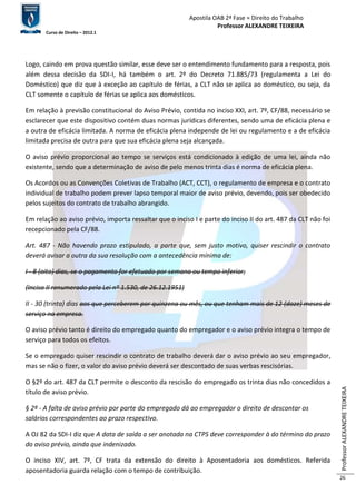 Apostila OAB 2ª Fase ≈ Direito do Trabalho 
Professor ALEXANDRE TEIXEIRA 
Curso de Direito – 2012.1 
Professor ALEXANDRE TEIXEIRA 
26 
Logo, caindo em prova questão similar, esse deve ser o entendimento fundamento para a resposta, pois 
além dessa decisão da SDI-I, há também o art. 2º do Decreto 71.885/73 (regulamenta a Lei do 
Doméstico) que diz que à exceção ao capítulo de férias, a CLT não se aplica ao doméstico, ou seja, da 
CLT somente o capítulo de férias se aplica aos domésticos. 
Em relação à previsão constitucional do Aviso Prévio, contida no inciso XXI, art. 7º, CF/88, necessário se 
esclarecer que este dispositivo contém duas normas jurídicas diferentes, sendo uma de eficácia plena e 
a outra de eficácia limitada. A norma de eficácia plena independe de lei ou regulamento e a de eficácia 
limitada precisa de outra para que sua eficácia plena seja alcançada. 
O aviso prévio proporcional ao tempo se serviços está condicionado à edição de uma lei, ainda não 
existente, sendo que a determinação de aviso de pelo menos trinta dias é norma de eficácia plena. 
Os Acordos ou as Convenções Coletivas de Trabalho (ACT, CCT), o regulamento de empresa e o contrato 
individual de trabalho podem prever lapso temporal maior de aviso prévio, devendo, pois ser obedecido 
pelos sujeitos do contrato de trabalho abrangido. 
Em relação ao aviso prévio, importa ressaltar que o inciso I e parte do inciso II do art. 487 da CLT não foi 
recepcionado pela CF/88. 
Art. 487 - Não havendo prazo estipulado, a parte que, sem justo motivo, quiser rescindir o contrato 
deverá avisar a outra da sua resolução com a antecedência mínima de: 
I - 8 (oito) dias, se o pagamento for efetuado por semana ou tempo inferior; 
(Inciso II renumerado pela Lei nº 1.530, de 26.12.1951) 
II - 30 (trinta) dias aos que perceberem por quinzena ou mês, ou que tenham mais de 12 (doze) meses de 
serviço na empresa. 
O aviso prévio tanto é direito do empregado quanto do empregador e o aviso prévio integra o tempo de 
serviço para todos os efeitos. 
Se o empregado quiser rescindir o contrato de trabalho deverá dar o aviso prévio ao seu empregador, 
mas se não o fizer, o valor do aviso prévio deverá ser descontado de suas verbas rescisórias. 
O §2º do art. 487 da CLT permite o desconto da rescisão do empregado os trinta dias não concedidos a 
título de aviso prévio. 
§ 2º - A falta de aviso prévio por parte do empregado dá ao empregador o direito de descontar os 
salários correspondentes ao prazo respectivo. 
A OJ 82 da SDI-I diz que A data de saída a ser anotada na CTPS deve corresponder à do término do prazo 
do aviso prévio, ainda que indenizado. 
O inciso XIV, art. 7º, CF trata da extensão do direito à Aposentadoria aos domésticos. Referida 
aposentadoria guarda relação com o tempo de contribuição. 
 