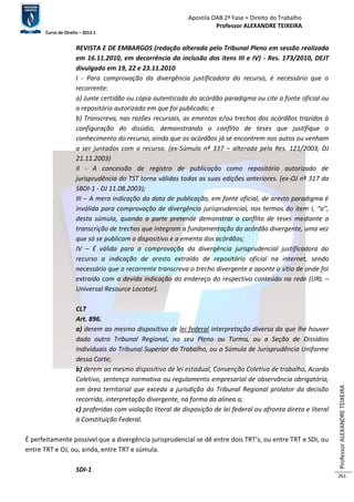 Apostila OAB 2ª Fase ≈ Direito do Trabalho 
Professor ALEXANDRE TEIXEIRA 
Curso de Direito – 2012.1 
Professor ALEXANDRE TEIXEIRA 
261 
REVISTA E DE EMBARGOS (redação alterada pelo Tribunal Pleno em sessão realizada 
em 16.11.2010, em decorrência da inclusão dos itens III e IV) - Res. 173/2010, DEJT 
divulgado em 19, 22 e 23.11.2010 
I - Para comprovação da divergência justificadora do recurso, é necessário que o 
recorrente: 
a) Junte certidão ou cópia autenticada do acórdão paradigma ou cite a fonte oficial ou 
o repositório autorizado em que foi publicado; e 
b) Transcreva, nas razões recursais, as ementas e/ou trechos dos acórdãos trazidos à 
configuração do dissídio, demonstrando o conflito de teses que justifique o 
conhecimento do recurso, ainda que os acórdãos já se encontrem nos autos ou venham 
a ser juntados com o recurso. (ex-Súmula nº 337 – alterada pela Res. 121/2003, DJ 
21.11.2003) 
II - A concessão de registro de publicação como repositório autorizado de 
jurisprudência do TST torna válidas todas as suas edições anteriores. (ex-OJ nº 317 da 
SBDI-1 - DJ 11.08.2003); 
III – A mera indicação da data de publicação, em fonte oficial, de aresto paradigma é 
inválida para comprovação de divergência jurisprudencial, nos termos do item I, “a”, 
desta súmula, quando a parte pretende demonstrar o conflito de teses mediante a 
transcrição de trechos que integram a fundamentação do acórdão divergente, uma vez 
que só se publicam o dispositivo e a ementa dos acórdãos; 
IV – É válida para a comprovação da divergência jurisprudencial justificadora do 
recurso a indicação de aresto extraído de repositório oficial na internet, sendo 
necessário que o recorrente transcreva o trecho divergente e aponte o sítio de onde foi 
extraído com a devida indicação do endereço do respectivo conteúdo na rede (URL – 
Universal Resource Locator). 
CLT 
Art. 896. 
a) derem ao mesmo dispositivo de lei federal interpretação diversa da que lhe houver 
dado outro Tribunal Regional, no seu Pleno ou Turma, ou a Seção de Dissídios 
Individuais do Tribunal Superior do Trabalho, ou a Súmula de Jurisprudência Uniforme 
dessa Corte; 
b) derem ao mesmo dispositivo de lei estadual, Convenção Coletiva de trabalho, Acordo 
Coletivo, sentença normativa ou regulamento empresarial de observância obrigatória, 
em área territorial que exceda a jurisdição do Tribunal Regional prolator da decisão 
recorrida, interpretação divergente, na forma da alínea a; 
c) proferidas com violação literal de disposição de lei federal ou afronta direta e literal 
à Constituição Federal. 
É perfeitamente possível que a divergência jurisprudencial se dê entre dois TRT’s, ou entre TRT e SDI, ou 
entre TRT e OJ, ou, ainda, entre TRT e súmula. 
SDI-1 
 