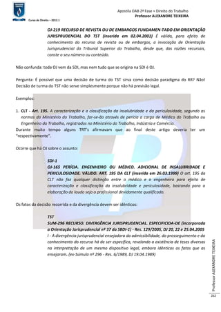 Apostila OAB 2ª Fase ≈ Direito do Trabalho 
Professor ALEXANDRE TEIXEIRA 
Curso de Direito – 2012.1 
Professor ALEXANDRE TEIXEIRA 
262 
OJ-219 RECURSO DE REVISTA OU DE EMBARGOS FUNDAMEN-TADO EM ORIENTAÇÃO 
JURISPRUDENCIAL DO TST (inserida em 02.04.2001) É válida, para efeito de 
conhecimento do recurso de revista ou de embargos, a invocação de Orientação 
Jurisprudencial do Tribunal Superior do Trabalho, desde que, das razões recursais, 
conste o seu número ou conteúdo. 
Não confunda: toda OJ vem da SDI, mas nem tudo que se origina na SDI é OJ. 
Pergunta: É possível que uma decisão de turma do TST sirva como decisão paradigma do RR? Não! 
Decisão de turma do TST não serve simplesmente porque não há previsão legal. 
Exemplos: 
1. CLT - Art. 195. A caracterização e a classificação da insalubridade e da periculosidade, segundo as 
normas do Ministério do Trabalho, far-se-ão através de perícia a cargo de Médico do Trabalho ou 
Engenheiro do Trabalho, registrados no Ministério do Trabalho, Indústria e Comércio. 
Durante muito tempo alguns TRT’s afirmavam que ao final deste artigo deveria ter um 
“respectivamente”. 
Ocorre que há OJ sobre o assunto: 
SDI-1 
OJ-165 PERÍCIA. ENGENHEIRO OU MÉDICO. ADICIONAL DE INSALUBRIDADE E 
PERICULOSIDADE. VÁLIDO. ART. 195 DA CLT (inserida em 26.03.1999) O art. 195 da 
CLT não faz qualquer distinção entre o médico e o engenheiro para efeito de 
caracterização e classificação da insalubridade e periculosidade, bastando para a 
elaboração do laudo seja o profissional devidamente qualificado. 
Os fatos da decisão recorrida e da divergência devem ser idênticos: 
TST 
SUM-296 RECURSO. DIVERGÊNCIA JURISPRUDENCIAL. ESPECIFICIDA-DE (incorporada 
a Orientação Jurisprudencial nº 37 da SBDI-1) - Res. 129/2005, DJ 20, 22 e 25.04.2005 
I - A divergência jurisprudencial ensejadora da admissibilidade, do prosseguimento e do 
conhecimento do recurso há de ser específica, revelando a existência de teses diversas 
na interpretação de um mesmo dispositivo legal, embora idênticos os fatos que as 
ensejaram. (ex-Súmula nº 296 - Res. 6/1989, DJ 19.04.1989) 
 