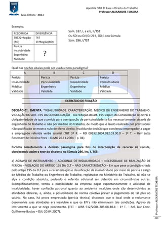Apostila OAB 2ª Fase ≈ Direito do Trabalho 
Professor ALEXANDRE TEIXEIRA 
Curso de Direito – 2012.1 
Professor ALEXANDRE TEIXEIRA 
263 
Exemplo: 
Súm. 337, I, a e b, II/TST 
Ou SDI ou OJ (OJ 219, SDI-1) ou Súmula 
Súm. 296, I/TST 
RECORRIDA DIVERGÊNCIA 
TRT22ªRegião 
(RO) 
TRT 
11ºRegião(RO) 
Perícia 
Insalubridade 
Engenheiro 
Nulidade 
? 
Qual das opções abaixo pode ser usada como paradigma? 
A B C D 
Perícia 
Insalubridade 
Médico 
Validade 
Perícia 
Periculosidade 
Engenheiro 
Validade 
Perícia 
Insalubridade 
Engenheiro 
Validade 
Perícia 
Periculosidade 
Médico 
Validade 
EXERCÍCIO DE FIXAÇÃO 
DECISÃO 01. EMENTA: “INSALUBRIDADE. CARACTERIZAÇÃO. MÉDICO OU ENGENHEIRO DO TRABALHO. 
VIOLAÇÃO DO ART. 195 DA CONSOLIDAÇÃO – Da redação do art. 195, caput, da Consolidação se extrai a 
obrigatoriedade de que a perícia para averiguação de periculosidade se faz necessariamente através de 
engenheiro do trabalho e não por médico do trabalho, de modo que o laudo realizado por profissional 
não qualificado se mostra nulo de pleno direito, invalidando decisão que condenou empregador a pagar 
a empregado referida verba salarial (TRT 3ª R. – RO 00192.2004.012.03.00.0 – 1ª T. – Relª Juíza 
Rosemary de Oliveira Pires – DJMG 26.11.2004 – p. 04). 
Escolha corretamente a decisão paradigma para fins de interposição de recurso de revista, 
obedecendo assim o teor do disposto na Súmula 296, inc. I, TST: 
a) AGRAVO DE INSTRUMENTO – ADICIONAL DE INSALUBRIDADE – NECESSIDADE DE REALIZAÇÃO DE 
PERÍCIA – VIOLAÇÃO DO ARTIGO 195 DA CLT – NÃO CARACTERIZAÇÃO – Em que pese a condição criada 
pelo artigo 195 da CLT para a caracterização e classificação da insalubridade por meio de perícia a cargo 
de Médico do Trabalho ou Engenheiro do Trabalho, registrados no Ministério do Trabalho, tal não se 
alça a condição absoluta, podendo o referido adicional ser deferido em circunstâncias outras. 
Exemplificadamente, temos a possibilidade da empresa pagar espontaneamente o adicional de 
insalubridade, haver confissão patronal quanto ao ambiente insalubre onde são desenvolvidas as 
atividades obreiras, e, ainda, a possibilidade de norma coletiva prever o pagamento de tal plus ao 
salário. No caso, há prova emprestada (perícia técnica) dispondo que o local onde o reclamante 
desenvolvia suas atividades era insalubre e que os EPI´s não eliminavam tais condições. Agravo de 
instrumento a que se nega provimento. (TST – AIRR 512/2004-203-08-40.4 – 1ª T. – Rel. Juiz Conv. 
Guilherme Bastos – DJU 20.04.2007). 
 