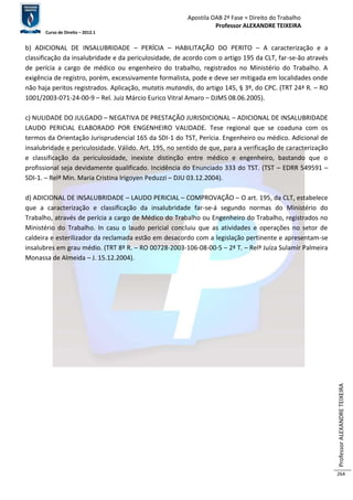 Apostila OAB 2ª Fase ≈ Direito do Trabalho 
Professor ALEXANDRE TEIXEIRA 
Curso de Direito – 2012.1 
Professor ALEXANDRE TEIXEIRA 
264 
b) ADICIONAL DE INSALUBRIDADE – PERÍCIA – HABILITAÇÃO DO PERITO – A caracterização e a 
classificação da insalubridade e da periculosidade, de acordo com o artigo 195 da CLT, far-se-ão através 
de perícia a cargo de médico ou engenheiro do trabalho, registrados no Ministério do Trabalho. A 
exigência de registro, porém, excessivamente formalista, pode e deve ser mitigada em localidades onde 
não haja peritos registrados. Aplicação, mutatis mutandis, do artigo 145, § 3º, do CPC. (TRT 24ª R. – RO 
1001/2003-071-24-00-9 – Rel. Juiz Márcio Eurico Vitral Amaro – DJMS 08.06.2005). 
c) NULIDADE DO JULGADO – NEGATIVA DE PRESTAÇÃO JURISDICIONAL – ADICIONAL DE INSALUBRIDADE 
LAUDO PERICIAL ELABORADO POR ENGENHEIRO VALIDADE. Tese regional que se coaduna com os 
termos da Orientação Jurisprudencial 165 da SDI-1 do TST, Perícia. Engenheiro ou médico. Adicional de 
insalubridade e periculosidade. Válido. Art. 195, no sentido de que, para a verificação de caracterização 
e classificação da periculosidade, inexiste distinção entre médico e engenheiro, bastando que o 
profissional seja devidamente qualificado. Incidência do Enunciado 333 do TST. (TST – EDRR 549591 – 
SDI-1. – Relª Min. Maria Cristina Irigoyen Peduzzi – DJU 03.12.2004). 
d) ADICIONAL DE INSALUBRIDADE – LAUDO PERICIAL – COMPROVAÇÃO – O art. 195, da CLT, estabelece 
que a caracterização e classificação da insalubridade far-se-á segundo normas do Ministério do 
Trabalho, através de perícia a cargo de Médico do Trabalho ou Engenheiro do Trabalho, registrados no 
Ministério do Trabalho. In casu o laudo pericial concluiu que as atividades e operações no setor de 
caldeira e esterilizador da reclamada estão em desacordo com a legislação pertinente e apresentam-se 
insalubres em grau médio. (TRT 8ª R. – RO 00728-2003-106-08-00-5 – 2ª T. – Relª Juíza Sulamir Palmeira 
Monassa de Almeida – J. 15.12.2004). 
 