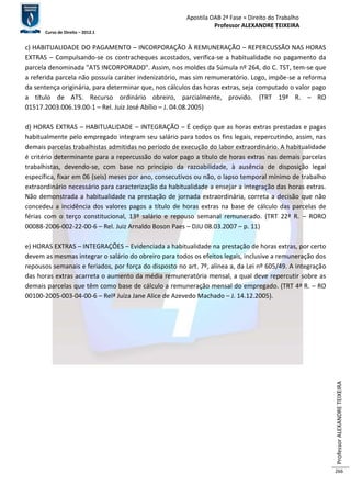 Apostila OAB 2ª Fase ≈ Direito do Trabalho 
Professor ALEXANDRE TEIXEIRA 
Curso de Direito – 2012.1 
Professor ALEXANDRE TEIXEIRA 
266 
c) HABITUALIDADE DO PAGAMENTO – INCORPORAÇÃO À REMUNERAÇÃO – REPERCUSSÃO NAS HORAS 
EXTRAS – Compulsando-se os contracheques acostados, verifica-se a habitualidade no pagamento da 
parcela denominada "ATS INCORPORADO". Assim, nos moldes da Súmula nº 264, do C. TST, tem-se que 
a referida parcela não possuía caráter indenizatório, mas sim remuneratório. Logo, impõe-se a reforma 
da sentença originária, para determinar que, nos cálculos das horas extras, seja computado o valor pago 
a título de ATS. Recurso ordinário obreiro, parcialmente, provido. (TRT 19ª R. – RO 
01517.2003.006.19.00-1 – Rel. Juiz José Abílio – J. 04.08.2005) 
d) HORAS EXTRAS – HABITUALIDADE – INTEGRAÇÃO – É cediço que as horas extras prestadas e pagas 
habitualmente pelo empregado integram seu salário para todos os fins legais, repercutindo, assim, nas 
demais parcelas trabalhistas admitidas no período de execução do labor extraordinário. A habitualidade 
é critério determinante para a repercussão do valor pago a título de horas extras nas demais parcelas 
trabalhistas, devendo-se, com base no princípio da razoabilidade, à ausência de disposição legal 
específica, fixar em 06 (seis) meses por ano, consecutivos ou não, o lapso temporal mínimo de trabalho 
extraordinário necessário para caracterização da habitualidade a ensejar a integração das horas extras. 
Não demonstrada a habitualidade na prestação de jornada extraordinária, correta a decisão que não 
concedeu a incidência dos valores pagos a título de horas extras na base de cálculo das parcelas de 
férias com o terço constitucional, 13º salário e repouso semanal remunerado. (TRT 22ª R. – RORO 
00088-2006-002-22-00-6 – Rel. Juiz Arnaldo Boson Paes – DJU 08.03.2007 – p. 11) 
e) HORAS EXTRAS – INTEGRAÇÕES – Evidenciada a habitualidade na prestação de horas extras, por certo 
devem as mesmas integrar o salário do obreiro para todos os efeitos legais, inclusive a remuneração dos 
repousos semanais e feriados, por força do disposto no art. 7º, alínea a, da Lei nº 605/49. A integração 
das horas extras acarreta o aumento da média remuneratória mensal, a qual deve repercutir sobre as 
demais parcelas que têm como base de cálculo a remuneração mensal do empregado. (TRT 4ª R. – RO 
00100-2005-003-04-00-6 – Relª Juíza Jane Alice de Azevedo Machado – J. 14.12.2005). 
 