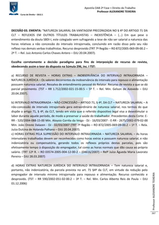 Apostila OAB 2ª Fase ≈ Direito do Trabalho 
Professor ALEXANDRE TEIXEIRA 
Curso de Direito – 2012.1 
Professor ALEXANDRE TEIXEIRA 
267 
DECISÃO 03. EMENTA: “NATUREZA SALARIAL DA VANTAGEM PRECONIZADA NO § 4º DO ARTIGO 71 DA 
CLT – REFLEXOS EM OUTROS TÍTULOS TRABALHISTAS – INEXISTÊNCIA – (...) Em que pese o 
entendimento da douta SBDI-I, este colegiado vem sufragando a tese de não ser salarial a natureza das 
horas relativas a não concessão do intervalo intrajornada, concluindo em razão disso pelo seu não 
reflexo nas demais verbas trabalhistas. Recurso desprovido (TRT 7ª Região – RO 872/2005-069-09-00.2 – 
2ª T. – Rel. Juiz Antonio Carlos Chaves Antero – DJU 20.04.2007). 
Escolha corretamente a decisão paradigma para fins de interposição de recurso de revista, 
obedecendo assim o teor do disposto na Súmula 296, inc. I TST: 
a) RECURSO DE REVISTA – HORAS EXTRAS – INOBSERVÂNCIA DO INTERVALO INTRAJORNADA – 
NATUREZA JURÍDICA – Os valores decorrentes da inobservância do intervalo para repouso e alimentação 
possuem natureza salarial. Ressalva de entendimento pessoal do Relator. Recurso de revista a que se dá 
parcial provimento. (TST – RR 1.712/2002-021-15-00.5 – 5ª T. – Rel. Min. Gelson de Azevedo – DJU 
20.04.2007). 
b) INTERVALO INTRAJORNADA – NÃO-CONCESSÃO – ARTIGO 71, § 4º, DA CLT – NATUREZA SALARIAL – A 
não-concessão de intervalo intrajornada gera extraordinário de natureza salarial, nos termos do que 
dispõe o artigo 71, § 4º, da CLT, tendo em vista que o referido dispositivo legal visa a desestimular o 
labor durante aquele período, de modo a preservar a saúde do trabalhador. Precedentes desta Corte: E-RR 
- 520/2004-088-15-00 Min. Aloysio Corrêa da Veiga - DJ - 16/03/2007 - E-RR - 2675/2002-079-02-00 
Min. João Oreste Dalazen - DJ - 02/03/2007 (TRT 7ª Região – RO 872/2005-069-09-00.2 – 1ª T. – Rela. 
Juíza Dulcina de Holanda Palhano – DJU 20.04.2007). 
c) HORAS EXTRAS PELA SUPRESSÃO DO INTERVALO INTRAJORNADA – NATUREZA SALARIAL – As horas 
intervalares trabalhadas devem ser reconhecidas como horas extras e possuem natureza salarial, e não 
indenizatória ou compensatória, gerando todos os reflexos próprios destas parcelas, pois são 
efetivamente tempo à disposição do empregador, tal como as horas normais que dão causa ao próprio 
salário. (TRT 12ª R. – RO 03574-2005-004-12-00-2 – (04616/2007) – Relª Juíza Águeda Maria Lavorato 
Pereira – DJU 28.03.2007) 
d) HORAS EXTRAS NATUREZA JURÍDICA DO INTERVALO INTRAJORNADA – Tem natureza salarial e, 
portanto, não indenizatória, da parcela prevista no art. 71 §4º da CLT, em virtude da redução pelo 
empregador de intervalo mínimo intrajornada para repouso e alimentação. Recurso conhecido e 
desprovido. (TST – RR 590/2002-051-02-00.2 – 3ª T. – Rel. Min. Carlos Alberto Reis de Paula – DJU 
01.12.2006) 
 