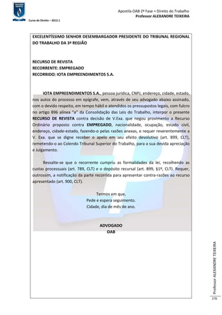 Apostila OAB 2ª Fase ≈ Direito do Trabalho 
Professor ALEXANDRE TEIXEIRA 
Curso de Direito – 2012.1 
Professor ALEXANDRE TEIXEIRA 
270 
EXCELENTÍSSIMO SENHOR DESEMBARGADOR PRESIDENTE DO TRIBUNAL REGIONAL 
DO TRABALHO DA 3ª REGIÃO 
RECURSO DE REVISTA 
RECORRENTE: EMPREGADO 
RECORRIDO: IOTA EMPREENDIMENTOS S.A. 
IOTA EMPREENDIMENTOS S.A., pessoa jurídica, CNPJ, endereço, cidade, estado, 
nos autos do processo em epígrafe, vem, através de seu advogado abaixo assinado, 
com o devido respeito, em tempo hábil e atendidos os pressupostos legais, com fulcro 
no artigo 896 alínea “a” da Consolidação das Leis do Trabalho, interpor o presente 
RECURSO DE REVISTA contra decisão de V.Exa. que negou provimento a Recurso 
Ordinário proposto contra EMPREGADO, nacionalidade, ocupação, estado civil, 
endereço, cidade-estado, fazendo-o pelas razões anexas, e requer reverentemente a 
V. Exa. que se digne receber o apelo em seu efeito devolutivo (art. 899, CLT), 
remetendo-o ao Colendo Tribunal Superior do Trabalho, para a sua devida apreciação 
e Julgamento. 
Ressalte-se que o recorrente cumpriu as formalidades da lei, recolhendo as 
custas processuais (art. 789, CLT) e o depósito recursal (art. 899, §1º, CLT). Requer, 
outrossim, a notificação da parte recorrida para apresentar contra-razões ao recurso 
apresentado (art. 900, CLT). 
Termos em que, 
Pede e espera seguimento. 
Cidade, dia de mês de ano. 
ADVOGADO 
OAB 
 