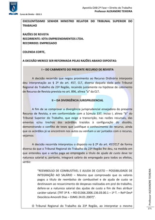 Apostila OAB 2ª Fase ≈ Direito do Trabalho 
Professor ALEXANDRE TEIXEIRA 
Curso de Direito – 2012.1 
Professor ALEXANDRE TEIXEIRA 
271 
EXCELENTÍSSIMO SENHOR MINISTRO RELATOR DO TRIBUNAL SUPERIOR DO 
TRABALHO 
RAZÕES DE REVISTA 
RECORRENTE: IOTA EMPREENDIMENTOS LTDA. 
RECORRIDO: EMPREGADO 
COLENDA CORTE, 
A DECISÃO MERECE SER REFORMADA PELAS RAZÕES ABAIXO EXPOSTAS: 
I – DO CABIMENTO DO PRESENTE RECURSO DE REVISTA 
A decisão recorrida que negou provimento ao Recurso Ordinário interposto 
deu interpretação ao § 2º do art. 457, CLT, diversa daquela dada pelo Tribunal 
Regional do Trabalho da 23ª Região, recaindo justamente na hipótese de cabimento 
de Recurso de Revista prevista no art. 896, alínea “a” da CLT. 
II – DA DIVERGÊNCIA JURISPRUDENCIAL 
A fim de se comprovar a divergência jurisprudencial ensejadora do presente 
Recurso de Revista, e em conformidade com a Súmula 337, inciso I, alinea “b” do 
Tribunal Superior do Trabalho, que exige a transcrição, nas razões recursais, das 
ementas e/ou trechos dos acórdãos trazidos à configuração do dissídio, 
demonstrando o conflito de teses que justifique o conhecimento do recurso, ainda 
que os acórdãos já se encontrem nos autos ou venham a ser juntados com o recurso, 
vejamos: 
A decisão recorrida interpretou o disposto no § 2º do art. 457/CLT de forma 
diversa da que o Tribunal Regional do Trabalho da 23ª Região lhe deu, na medida em 
que entendeu que a verba paga ao empregado a título de ajuda de custo deve ter 
natureza salarial e, portanto, integrará salário do empregado para todos os efeitos, 
verbis: 
“REEMBOLSO DE COMBUSTÍVEL E AJUDA DE CUSTO – POSSIBILIDADE DE 
INTEGRAÇÃO AO SALÁRIO – Mesmo que comprovado que os valores 
pagos a título de reembolso de combustível e de ajuda de custo se 
destinavam ao ressarcimento de despesas realizadas em prol do trabalho, 
defere-se a natureza salarial das ajudas de custo a fim de lhes atribuir 
caráter salarial. (TRT 3ª R. – RO 01366.2006.136.03.00.1 – 1ª T. – Relª Desª 
Deoclécia Amorelli Dias – DJMG 24.01.2007)”. 
O Tribunal Regional do Trabalho da 23ª Região, ao interpretar o mesmo 
 