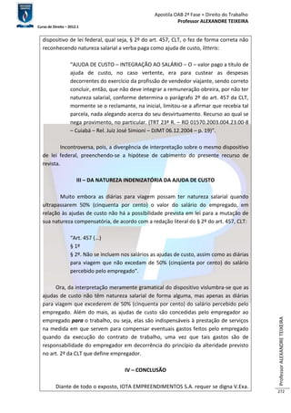 Apostila OAB 2ª Fase ≈ Direito do Trabalho 
Professor ALEXANDRE TEIXEIRA 
Curso de Direito – 2012.1 
Professor ALEXANDRE TEIXEIRA 
272 
dispositivo de lei federal, qual seja, § 2º do art. 457, CLT, o fez de forma correta não 
reconhecendo natureza salarial a verba paga como ajuda de custo, litteris: 
“AJUDA DE CUSTO – INTEGRAÇÃO AO SALÁRIO – O – valor pago a título de 
ajuda de custo, no caso vertente, era para custear as despesas 
decorrentes do exercício da profissão de vendedor viajante, sendo correto 
concluir, então, que não deve integrar a remuneração obreira, por não ter 
natureza salarial, conforme determina o parágrafo 2º do art. 457 da CLT, 
mormente se o reclamante, na inicial, limitou-se a afirmar que recebia tal 
parcela, nada alegando acerca do seu desvirtuamento. Recurso ao qual se 
nega provimento, no particular. (TRT 23ª R. – RO 01570.2003.004.23.00-8 
– Cuiabá – Rel. Juiz José Simioni – DJMT 06.12.2004 – p. 19)”. 
Incontroversa, pois, a divergência de interpretação sobre o mesmo dispositivo 
de lei federal, preenchendo-se a hipótese de cabimento do presente recurso de 
revista. 
III – DA NATUREZA INDENIZATÓRIA DA AJUDA DE CUSTO 
Muito embora as diárias para viagem possam ter natureza salarial quando 
ultrapassarem 50% (cinquenta por cento) o valor do salário do empregado, em 
relação às ajudas de custo não há a possibilidade prevista em lei para a mutação de 
sua natureza compensatória, de acordo com a redação literal do § 2º do art. 457, CLT: 
“Art. 457 (...) 
§ 1º 
§ 2º. Não se incluem nos salários as ajudas de custo, assim como as diárias 
para viagem que não excedam de 50% (cinqüenta por cento) do salário 
percebido pelo empregado”. 
Ora, da interpretação meramente gramatical do dispositivo vislumbra-se que as 
ajudas de custo não têm natureza salarial de forma alguma, mas apenas as diárias 
para viagem que excederem de 50% (cinquenta por cento) do salário percebido pelo 
empregado. Além do mais, as ajudas de custo são concedidas pelo empregador ao 
empregado para o trabalho, ou seja, elas são indispensáveis à prestação de serviços 
na medida em que servem para compensar eventuais gastos feitos pelo empregado 
quando da execução do contrato de trabalho, uma vez que tais gastos são de 
responsabilidade do empregador em decorrência do princípio da alteridade previsto 
no art. 2º da CLT que define empregador. 
IV – CONCLUSÃO 
Diante de todo o exposto, IOTA EMPREENDIMENTOS S.A. requer se digna V.Exa. 
 