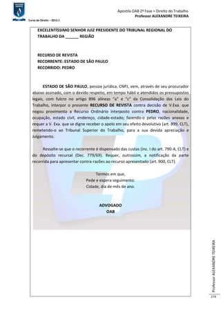 Apostila OAB 2ª Fase ≈ Direito do Trabalho 
Professor ALEXANDRE TEIXEIRA 
Curso de Direito – 2012.1 
Professor ALEXANDRE TEIXEIRA 
274 
EXCELENTÍSSIMO SENHOR JUIZ PRESIDENTE DO TRIBUNAL REGIONAL DO 
TRABALHO DA ______ REGIÃO 
RECURSO DE REVISTA 
RECORRENTE: ESTADO DE SÃO PAULO 
RECORRIDO: PEDRO 
ESTADO DE SÃO PAULO, pessoa jurídica, CNPJ, vem, através de seu procurador 
abaixo assinado, com o devido respeito, em tempo hábil e atendidos os pressupostos 
legais, com fulcro no artigo 896 alíneas “a” e “c” da Consolidação das Leis do 
Trabalho, interpor o presente RECURSO DE REVISTA contra decisão de V.Exa. que 
negou provimento a Recurso Ordinário interposto contra PEDRO, nacionalidade, 
ocupação, estado civil, endereço, cidade-estado; fazendo-o pelas razões anexas e 
requer a V. Exa. que se digne receber o apelo em seu efeito devolutivo (art. 899, CLT), 
remetendo-o ao Tribunal Superior do Trabalho, para a sua devida apreciação e 
Julgamento. 
Ressalte-se que o recorrente é dispensado das custas (inc. I do art. 790-A, CLT) e 
do depósito recursal (Dec. 779/69). Requer, outrossim, a notificação da parte 
recorrida para apresentar contra-razões ao recurso apresentado (art. 900, CLT). 
Termos em que, 
Pede e espera seguimento. 
Cidade, dia de mês de ano. 
ADVOGADO 
OAB 
 