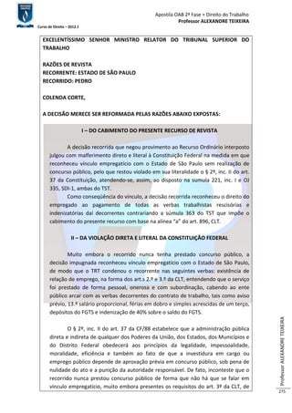 Apostila OAB 2ª Fase ≈ Direito do Trabalho 
Professor ALEXANDRE TEIXEIRA 
Curso de Direito – 2012.1 
Professor ALEXANDRE TEIXEIRA 
275 
EXCELENTÍSSIMO SENHOR MINISTRO RELATOR DO TRIBUNAL SUPERIOR DO 
TRABALHO 
RAZÕES DE REVISTA 
RECORRENTE: ESTADO DE SÃO PAULO 
RECORRIDO: PEDRO 
COLENDA CORTE, 
A DECISÃO MERECE SER REFORMADA PELAS RAZÕES ABAIXO EXPOSTAS: 
I – DO CABIMENTO DO PRESENTE RECURSO DE REVISTA 
A decisão recorrida que negou provimento ao Recurso Ordinário interposto 
julgou com malferimento direto e literal à Constituição Federal na medida em que 
reconheceu vínculo empregatício com o Estado de São Paulo sem realização de 
concurso público, pelo que restou violado em sua literalidade o § 2º, inc. II do art. 
37 da Constituição, atendendo-se, assim, ao disposto na sumula 221, inc. I e OJ 
335, SDI-1, ambas do TST. 
Como conseqüência do vínculo, a decisão recorrida reconheceu o direito do 
empregado ao pagamento de todas as verbas trabalhistas rescisórias e 
indenizatórias daí decorrentes contrariando a súmula 363 do TST que impõe o 
cabimento do presente recurso com base na alínea “a” do art. 896, CLT. 
II – DA VIOLAÇÃO DIRETA E LITERAL DA CONSTITUIÇÃO FEDERAL 
Muito embora o recorrido nunca tenha prestado concurso público, a 
decisão impugnada reconheceu vínculo empregatício com o Estado de São Paulo, 
de modo que o TRT condenou o recorrente nas seguintes verbas: existência de 
relação de emprego, na forma dos art.s 2.º e 3.º da CLT, entendendo que o serviço 
foi prestado de forma pessoal, onerosa e com subordinação, cabendo ao ente 
público arcar com as verbas decorrentes do contrato de trabalho, tais como aviso 
prévio, 13.º salário proporcional, férias em dobro e simples acrescidas de um terço, 
depósitos do FGTS e indenização de 40% sobre o saldo do FGTS. 
O § 2º, inc. II do art. 37 da CF/88 estabelece que a administração pública 
direta e indireta de qualquer dos Poderes da União, dos Estados, dos Municípios e 
do Distrito Federal obedecerá aos princípios da legalidade, impessoalidade, 
moralidade, eficiência e também ao fato de que a investidura em cargo ou 
emprego público depende de aprovação prévia em concurso público, sob pena de 
nulidade do ato e a punição da autoridade responsável. De fato, inconteste que o 
recorrido nunca prestou concurso público de forma que não há que se falar em 
vínculo empregatício, muito embora presentes os requisitos do art. 3º da CLT, de 
 