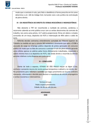 Apostila OAB 2ª Fase ≈ Direito do Trabalho 
Professor ALEXANDRE TEIXEIRA 
Curso de Direito – 2012.1 
Professor ALEXANDRE TEIXEIRA 
276 
modo que o contrato é nulo, pois falta a obediência à forma prescrita em lei como 
determina o art. 104 do Código Civil, tornando nulo o ato jurídico da contratação 
de pleno direito. 
III – DA INEXISTÊNCIA DO DIREITO ÀS VERBAS RESCISÓRIAS E INDENIZATÓRIAS 
Não obstante o TRT ter reconhecido a nulidade do contrato, condenou o 
recorrente cabendo ao ente público arcar com as verbas decorrentes do contrato de 
trabalho, tais como aviso prévio, 13.º salário proporcional, férias em dobro e simples 
acrescidas de um terço, depósitos do FGTS e indenização de 40% sobre o saldo do 
FGTS. 
Referida decisão contrariou entendimento sumulado do Tribunal Superior do 
Trabalho na medida em que a súmula 363 estabelece claramente que após a CF/88 a 
assunção de cargo ou emprego público depende de prévia aprovação em concurso 
público de modo que na falta de concurso o contrato é nulo de pleno direito gerando 
como efeitos apenas os salários pelas horas efetivamente trabalhadas, respeitado o 
salário mínimo hora e os depósitos do FGTS, não tendo direito o recorrido às demais 
parcelas relativas a uma dispensa sem justa causa. 
IV – CONCLUSÃO 
Diante de todo o exposto, ESTADO DE SÃO PAULO requer se digne V.Exa. 
conhecer o presente recurso de revista porque tempestivo e cabível e, no mérito, dar-lhe 
provimento para reformar o acórdão que negou provimento ao recurso ordinário 
interposto, reformando a decisão para declarar a inexistência de vínculo empregatício 
e verbas rescisórias e indenizatórias. 
Termos em que, 
Pede e espera provimento. 
Cidade, de dia de mês de ano. 
ADVOGADO 
OAB 
 