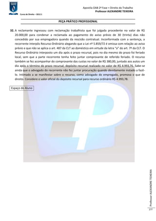 Apostila OAB 2ª Fase ≈ Direito do Trabalho 
Professor ALEXANDRE TEIXEIRA 
Curso de Direito – 2012.1 
Professor ALEXANDRE TEIXEIRA 
277 
PEÇA PRÁTICO PROFISSIONAL 
32. A reclamante ingressou com reclamação trabalhista que foi julgada procedente no valor de R$ 
20.000,00 para condenar a reclamada ao pagamento do aviso prévio de 30 (trinta) dias não 
concedido por sua empregadora quando da rescisão contratual. Inconformada com a sentença, a 
recorrente interpôs Recurso Ordinário alegando que a Lei nº 5.859/72 é omissa com relação ao aviso 
prévio e que não se aplica o art. 487 da CLT ao doméstico em virtude da letra “a” do art. 7º da CLT. O 
Recurso Ordinário interposto um dia após o prazo recursal, pois no dia mesmo do prazo foi feriado 
local, sem que a parte recorrente tenha feito juntar comprovante de referido feriado. O recurso 
também se fez acompanhar do comprovante das custas no valor de R$ 380,00, juntado aos autos um 
dia após o término do prazo recursal; depósito recursal realizado no valor de R$ 4.993,76. Sabe-se 
ainda que o advogado do recorrente não fez juntar procuração quando devidamente instado a fazê-lo. 
Intimado a se manifestar sobre o recurso, como advogado do empregado, promova o que de 
direito. Considere o valor oficial do depósito recursal para recurso ordinário R$ 4.993,78. 
Espaço do Aluno 
 