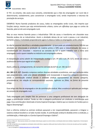 Apostila OAB 2ª Fase ≈ Direito do Trabalho 
Professor ALEXANDRE TEIXEIRA 
Curso de Direito – 2012.1 
Professor ALEXANDRE TEIXEIRA 
28 
O TST, no entanto, não acata esse conceito, entendendo que o fato do empregador ser rural não é 
determinante, isoladamente, para caracterizar o empregado rural, sendo importante a natureza da 
prestação de serviços. 
EXEMPLO: Numa fazenda produtora de cacau, todos os empregados serão rurais, não importa que 
funções exerça, mesmo que seja eminentemente urbana, como um officeboy que paga as contas da 
fazenda, pela Lei ele será empregado rural. 
Mas se essa mesma fazenda passa a industrializar 70% do cacau e transforma em chocolate essa 
fazenda acabou de se industrializar. Assim a atividade deixou de ser rural e passou a ser industrial, 
portanto urbana. A atividade preponderante agora é urbana e todos os empregados serão urbanos. 
Se não for possível identificar a atividade preponderante – já que pode um estabelecimento 50% de sua 
atividade ser direcionada á produção de matéria prima e 50% para a industrialização do cacau e 
transformação em chocolate – recorre-se ao conceito da CLT e quem trabalha com a terra será 
empregado rural e quem trabalha na indústria será empregado urbano. 
A interpretação acima advém de interpretação analógica (art. 4º LICC e art. 8º, CLT), tendo em vista a 
ausência de norma que regula tal situação. 
Assim, utiliza-se, analogicamente, do raciocínio extraído do §1º do art. 581 da CLT: 
Art. 581 § 1º, CLT. Quando a empresa realizar diversas atividades econômicas, sem que nenhuma delas 
seja preponderante, cada uma dessas atividades será incorporada à respectiva categoria econômica, 
sendo a contribuição sindical devida à entidade sindical representativa da mesma categoria, 
procedendo-se, em relação às correspondentes sucursais, agências ou filiais, na forma do presente 
artigo. 
Esse artigo não fala de empregado e sim de contribuição sindical. Mas a essência é aplicada por analogia 
ao conceito de empregado rural. 
Todo empregado pelo simples fato de pertencer a uma categoria profissional ele tem obrigação de 
pagar a contribuição sindical. Tendo ou não a categoria profissional um sindicato a contribuição será 
paga. Essa contribuição é destinada à Conta Especial Emprego e Salário que se reveste em fundos para o 
Seguro Desemprego3. 
Com a reforma sindical as centrais sindicais passaram a ter responsabilidade, passaram a integrar o 
sistema sindical brasileiro e aí todo mundo recebe. A contribuição sindical é dividida entre o sindicato, a 
confederação, a federação e a Consta Especial Emprego e Salário4. 
3§3º do art. 590 da CLT - Não havendo sindicato, nem entidade sindical de grau superior ou central sindical, a contribuição sindical será creditada, integralmente, à ‘Conta Especial 
Emprego e Salário’ 
4 Art. 589. Da importância da arrecadação da contribuição sindical serão feitos os seguintes créditos pela Caixa Econômica Federal, na forma das instruções que forem expedidas 
pelo Ministro do Trabalho: 
I - para os empregadores: (Redação dada pela Lei nº 11.648, de 2008) 
 