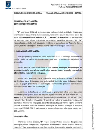 Apostila OAB 2ª Fase ≈ Direito do Trabalho 
Professor ALEXANDRE TEIXEIRA 
Curso de Direito – 2012.1 
Professor ALEXANDRE TEIXEIRA 
283 
EXCELENTÍSSIMO SENHOR JUIZ DA ____ª VARA DO TRABALHO DE CIDADE – ESTADO 
EMBARGOS DE DECLARAÇÃO 
COM EFEITOS INFRINGENTES 
“B”, inscrito no CNPJ sob o nº, com sede na Rua, nº, Bairro, Cidade, Estado, por 
intermédio de seu patrono abaixo assinado, vem com o devido respeito e acato de 
estilo opor EMBARGOS DE DECLARAÇÃO COM EFEITOS INFRINGENTES em desfavor 
da sentença que julgou procedente reclamação trabalhista proposta por “A”, 
nacionalidade, estado civil, ocupação, residente e domiciliado na Rua, nº, Bairro, 
Cidade, Estado, e o faz pelos motivos de fato e de direito a seguir alinhados: 
I – DA OMISSÃO A SER SANADA 
Em que pese o já conhecido saber jurídico de V.Exa. a sentença foi omissa em 
ponto crucial da defesa da embargante, qual seja, o pedido de prejudicial de 
prescrição. 
O art. 897-A é claro ao estabelecer que caberão embargos de declaração da 
sentença, inclusive com efeito modificativo, quando houver omissão, contradição, 
obscuridade e erro material no julgado. 
Assim, deixa a sentença de se pronunciar sobre a alegação de prescrição bienal 
do direito do autor de ingressar com reclamação trabalhista, o que findou por induzir 
V.Exa. a julgar procedente a reclamação, contrariando preceito constitucional 
insculpido no inc. XXIX, art. 7º da CF/88. 
A sentença judicial para ser válida deve se pronunciar sobre todos os pontos 
levantados pelas partes tanto na peça de ingresso quanto em sua defesa (art. 5º, 
XXXV/CF), a fim de afastar a negativa de prestação jurisdicional (art. 93, inc. IX, CF/88) 
naturais das decisões citrapetita. A pronúncia sobre a prescrição certamente 
acarretará modificação no julgado, devendo este douto juízo intimar a parte contrária 
para se manifestar sobre os presentes embargos, de modo a prestigiar a isonomia 
processual (OJ 142, SDI-1), extinguindo o presente feito com solução de mérito (art. 
269, VI, CPC). 
III – CONCLUSÃO 
Diante de todo o exposto, “B” requer se digne V.Exa. conhecer dos presentes 
Embargos porque tempestivos, julgando-os procedentes a fim de suprir a omissão, 
devendo V.Exa. pronunciar-se acerca da prejudicial de prescrição alegada, imprimindo 
 