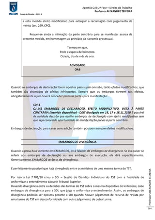 Apostila OAB 2ª Fase ≈ Direito do Trabalho 
Professor ALEXANDRE TEIXEIRA 
Curso de Direito – 2012.1 
Professor ALEXANDRE TEIXEIRA 
284 
a esta medida efeito modificativo para extinguir a reclamação com julgamento de 
mérito (art. 269, CPC). 
Requer-se ainda a intimação da parte contrária para se manifestar acerca da 
presente medida, em homenagem ao princípio da isonomia processual. 
Termos em que, 
Pede e espera deferimento. 
Cidade, dia de mês de ano. 
ADVOGADO 
OAB 
Quando os embargos de declaração forem opostos para suprir omissão, terão efeitos modificativos, que 
também são chamados de efeitos infringentes. Sempre que os embargos tiverem tais efeitos, 
obrigatoriamente o juiz deverá conceder prazo às partes para manifestação: 
SDI-1 
OJ-142 EMBARGOS DE DECLARAÇÃO. EFEITO MODIFICATIVO. VISTA À PARTE 
CONTRÁRIA (inserido dispositivo) - DEJT divulgado em 16, 17 e 18.11.2010 É passível 
de nulidade decisão que acolhe embargos de declaração com efeito modificativo sem 
que seja concedida oportunidade de manifestação prévia à parte contrária. 
Embargos de declaração para sanar contradição também possuem sempre efeitos modificativos. 
EMBARGOS DE DIVERGÊNCIA 
Quando a prova fala somente em EMBARGOS, está falando de embargos de divergência. Se ela quiser se 
referir aos embargos de declaração ou aos embargos de execução, ela dirá especificamente. 
Genericamente, EMBARGOS serão os de divergência. 
É perfeitamente possível que haja divergência entre os ministros de uma mesma turma do TST. 
Por isso a Lei 7.701/88 criou a SDI – Sessão de Dissídios Individuais do TST com a finalidade de 
uniformizar o entendimento daquele Tribunal Superior. 
Havendo divergência entre as decisões das turmas do TST sobre o mesmo dispositivo de lei federal, cabe 
embargos de divergência para a SDI, que julga e uniformiza o entendimento. Assim, os embargos de 
divergência poderão ser opostos perante a SDI quando houver julgamento de recurso de revista por 
uma turma do TST em desconformidade com outro julgamento de outra turma. 
 
