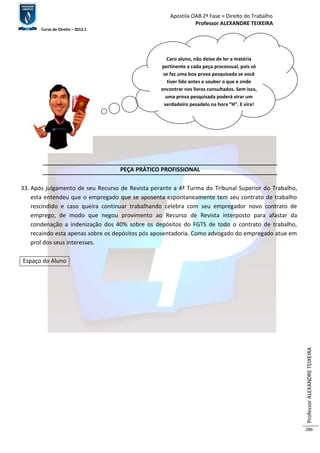 Apostila OAB 2ª Fase ≈ Direito do Trabalho 
Professor ALEXANDRE TEIXEIRA 
Curso de Direito – 2012.1 
Professor ALEXANDRE TEIXEIRA 
286 
PEÇA PRÁTICO PROFISSIONAL 
33. Após julgamento de seu Recurso de Revista perante a 4ª Turma do Tribunal Superior do Trabalho, 
esta entendeu que o empregado que se aposenta espontaneamente tem seu contrato de trabalho 
rescindido e caso queira continuar trabalhando celebra com seu empregador novo contrato de 
emprego, de modo que negou provimento ao Recurso de Revista interposto para afastar da 
condenação a indenização dos 40% sobre os depósitos do FGTS de todo o contrato de trabalho, 
recaindo esta apenas sobre os depósitos pós aposentadoria. Como advogado do empregado atue em 
prol dos seus interesses. 
Espaço do Aluno 
Caro aluno, não deixe de ler a matéria 
pertinente a cada peça processual, pois só 
se faz uma boa prova pesquisada se você 
tiver lido antes e souber o que e onde 
encontrar nos livros consultados. Sem isso, 
uma prova pesquisada poderá virar um 
verdadeiro pesadelo na hora “H”. E vira! 
 
