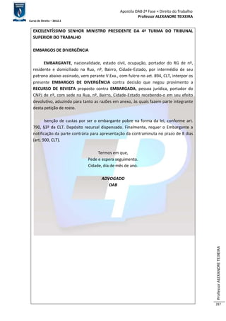 Apostila OAB 2ª Fase ≈ Direito do Trabalho 
Professor ALEXANDRE TEIXEIRA 
Curso de Direito – 2012.1 
Professor ALEXANDRE TEIXEIRA 
287 
EXCELENTÍSSIMO SENHOR MINISTRO PRESIDENTE DA 4ª TURMA DO TRIBUNAL 
SUPERIOR DO TRABALHO 
EMBARGOS DE DIVERGÊNCIA 
EMBARGANTE, nacionalidade, estado civil, ocupação, portador do RG de nº, 
residente e domiciliado na Rua, nº, Bairro, Cidade-Estado, por intermédio de seu 
patrono abaixo assinado, vem perante V.Exa., com fulcro no art. 894, CLT, interpor os 
presente EMBARGOS DE DIVERGÊNCIA contra decisão que negou provimento a 
RECURSO DE REVISTA proposto contra EMBARGADA, pessoa jurídica, portador do 
CNPJ de nº, com sede na Rua, nº, Bairro, Cidade-Estado recebendo-o em seu efeito 
devolutivo, aduzindo para tanto as razões em anexo, às quais fazem parte integrante 
desta petição de rosto. 
Isenção de custas por ser o embargante pobre na forma da lei, conforme art. 
790, §3º da CLT. Depósito recursal dispensado. Finalmente, requer o Embargante a 
notificação da parte contrária para apresentação da contraminuta no prazo de 8 dias 
(art. 900, CLT). 
Termos em que, 
Pede e espera seguimento. 
Cidade, dia de mês de ano. 
ADVOGADO 
OAB 
 