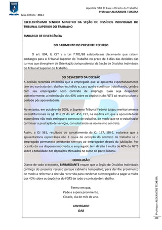 Apostila OAB 2ª Fase ≈ Direito do Trabalho 
Professor ALEXANDRE TEIXEIRA 
Curso de Direito – 2012.1 
Professor ALEXANDRE TEIXEIRA 
288 
EXCELENTÍSSIMO SENHOR MINISTRO DA SEÇÃO DE DISSÍDIOS INDIVIDUAIS DO 
TRIBUNAL SUPERIOR DO TRABALHO 
EMBARGO DE DIVERGÊNCIA 
DO CABIMENTO DO PRESENTE RECURSO 
O art. 894, II, CLT e a Lei 7.701/88 estabelecem claramente que cabem 
embargos para o Tribunal Superior do Trabalho no prazo de 8 dias das decisões das 
turmas que divergirem de Orientação Jurisprudencial da Seção de Dissídios Individuais 
do Tribunal Superior do Trabalho. 
DO DESACERTO DA DECISÃO 
A decisão recorrida entendeu que o empregado que se aposenta espontaneamente 
tem seu contrato de trabalho rescindido e, caso queira continuar trabalhando, celebra 
com seu empregador novo contrato de emprego. Caso seja despedido 
posteriormente, a indenização dos 40% sobre os depósitos do FGTS só recairia sobre o 
período pós aposentadoria. 
No entanto, em outubro de 2006, o Supremo Tribunal Federal julgou meritoriamente 
inconstitucionais os §§ 1º e 2º do art. 453, CLT, na medida em que a aposentadoria 
espontânea não mais extingue o contrato de trabalho, de modo que se o trabalhador 
continuar a prestação de serviços, consubstancia-se no mesmo contrato. 
Assim, a OJ 361, resultado do cancelamento da OJ 177, SDI-1, esclarece que a 
aposentadoria espontânea não é causa de extinção do contrato de trabalho se o 
empregado permanece prestando serviços ao empregador depois da jubilação. Por 
ocasião da sua dispensa imotivada, o empregado tem direito à multa de 40% do FGTS 
sobre a totalidade dos depósitos efetuados no curso do pacto laboral. 
CONCLUSÃO 
Diante de todo o exposto, EMBARGANTE requer que a Seção de Dissídios Individuais 
conheça do presente recurso porque cabível e tempestivo, para dar-lhe provimento 
de modo a reformar a decisão recorrida para condenar o empregador a pagar a multa 
dos 40% sobre os depósitos do FGTS de todo o contrato de trabalho. 
Termo em que, 
Pede e espera provimento. 
Cidade, dia de mês de ano. 
ADVOGADO 
OAB 
 