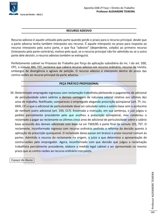 Apostila OAB 2ª Fase ≈ Direito do Trabalho 
Professor ALEXANDRE TEIXEIRA 
Curso de Direito – 2012.1 
Professor ALEXANDRE TEIXEIRA 
289 
RECURSO ADESIVO 
Recurso adesivo é aquele utilizado pela parte quando perde o prazo para o recurso principal, desde que 
a parte adversa tenha também interposto seu recurso. É aquele interposto no prazo para resposta ao 
recurso interposto pela outra parte, e que fica “adesivo” (dependente, colado) ao primeiro recurso 
(interposto pela parte contrária), motivo pelo qual, se o recurso principal não for admitido ou se a outra 
parte dele desistir, o recurso adesivo também se extinguirá. 
Perfeitamente cabível no Processo do Trabalho por força da aplicação subsidiária do inc. I do art. 500, 
CPC, a súmula 383, TST, esclarece que caberá recurso adesivo em recurso ordinário, recurso de revista, 
embargos de divergência e agravo de petição. O recurso adesivo é interposto dentro do prazo das 
contra-razões ao recurso principal da parte adversa. 
PEÇA PRÁTICO PROFISSIONAL 
34. Determinado empregado ingressou com reclamação trabalhista pleiteando o pagamento de adicional 
de periculosidade sobre salários e demais vantagens de natureza salarial relativo aos últimos dez 
anos de trabalho. Notificado, compareceu o empregado alegando prescrição qüinqüenal (art. 7º, inc. 
XXIX, CF) e que o adicional de periculosidade deve ser calculado sobre o salário base sem o acréscimo 
de nenhum outro adicional (art. 193, CLT). Encerrada a instrução, em sua sentença, o juiz julgou o 
pedido parcialmente procedente pelo que acolheu a prescrição qüinqüenal, mas condenou o 
reclamado a pagar ao reclamante os últimos cinco anos de adicional de periculosidade sobre o salário 
base acrescido dos demais adicionais com base na Lei 7369/85 e parte final da súmula 191, TST. O 
reclamante, inconformado ingressa com recurso ordinário pedindo a reforma da decisão quanto à 
aplicação da prescrição quinquenal. O reclamado deixa passar em branco o prazo recursal comum às 
partes. Admitido o recurso do reclamante na origem, o juízo a quo determina a apresentação de 
contra-razões pelo empregador. Agora, inconformado com que decisão que julgou a reclamação 
trabalhista parcialmente procedente, elabore a medida legal cabível a ser apresentada no mesmo 
prazo que as contra-razões ao recurso ordinário interposto. 
Espaço do Aluno 
 