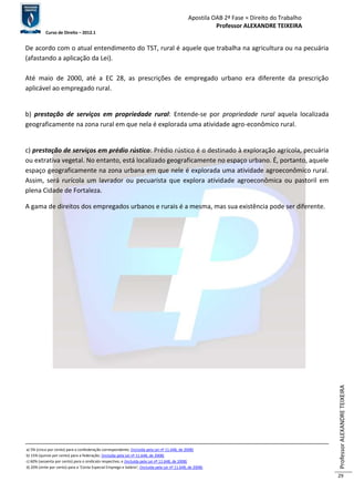 Apostila OAB 2ª Fase ≈ Direito do Trabalho 
Professor ALEXANDRE TEIXEIRA 
Curso de Direito – 2012.1 
Professor ALEXANDRE TEIXEIRA 
29 
De acordo com o atual entendimento do TST, rural é aquele que trabalha na agricultura ou na pecuária 
(afastando a aplicação da Lei). 
Até maio de 2000, até a EC 28, as prescrições de empregado urbano era diferente da prescrição 
aplicável ao empregado rural. 
b) prestação de serviços em propriedade rural: Entende-se por propriedade rural aquela localizada 
geograficamente na zona rural em que nela é explorada uma atividade agro-econômico rural. 
c) prestação de serviços em prédio rústico: Prédio rústico é o destinado à exploração agrícola, pecuária 
ou extrativa vegetal. No entanto, está localizado geograficamente no espaço urbano. É, portanto, aquele 
espaço geograficamente na zona urbana em que nele é explorada uma atividade agroeconômico rural. 
Assim, será rurícola um lavrador ou pecuarista que explora atividade agroeconômica ou pastoril em 
plena Cidade de Fortaleza. 
A gama de direitos dos empregados urbanos e rurais é a mesma, mas sua existência pode ser diferente. 
a) 5% (cinco por cento) para a confederação correspondente; (Incluída pela Lei nº 11.648, de 2008) 
b) 15% (quinze por cento) para a federação; (Incluída pela Lei nº 11.648, de 2008) 
c) 60% (sessenta por cento) para o sindicato respectivo; e (Incluída pela Lei nº 11.648, de 2008) 
d) 20% (vinte por cento) para a ‘Conta Especial Emprego e Salário’; (Incluída pela Lei nº 11.648, de 2008). 
 