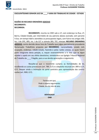 Apostila OAB 2ª Fase ≈ Direito do Trabalho 
Professor ALEXANDRE TEIXEIRA 
Curso de Direito – 2012.1 
Professor ALEXANDRE TEIXEIRA 
290 
EXCELENTÍSSIMO SENHOR JUIZ DA ____ª VARA DO TRABALHO DE CIDADE - ESTADO 
RAZÕES DE RECURSO ORDINÁRIO ADESIVO 
RECORRENTE: 
RECORRIDA: 
RECORRENTE, inscrita no CNPJ sob o nº, com endereço na Rua, nº, 
Bairro, Cidade-Estado, por intermédio de seu patrono abaixo assinado, vem perante 
V.Exa. em tempo hábil e atendidos os pressupostos legais, com fulcro nos artigos 500, 
inc. I do CPC, 895, inc. I da CLT e súmula 283, TST, interpor RECURSO ORDINÁRIO 
ADESIVO, contra decisão dessa Vara do Trabalho que julgou parcialmente procedente 
Reclamação Trabalhista proposta por RECORRIDO, nacionalidade, estado civil, 
ocupação, endereço, cidade-estado, fazendo-o pelas razões anexas, as quais fazem 
parte integrante desta petição, e, requer reverentemente a V. Exa. que se digne 
receber o apelo em seu efeito devolutivo, remetendo-o ao Egrégio Tribunal Regional 
do Trabalho da ____ª Região, para a sua devida apreciação e Julgamento. 
Ressalte-se que o recorrente cumpriu as formalidades de lei, 
recolhendo as custas processuais (art. 789, CLT) e o depósito recursal (art. 899 e § 1º, 
CLT). Requer ainda a intimação da parte contrária para apresentação das contra-razões 
(art. 900l, CLT). 
Termos em que, 
Pede e espera seguimento. 
Cidade, dia de mês de ano. 
ADVOGADO 
OAB 
 
