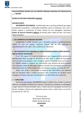 Apostila OAB 2ª Fase ≈ Direito do Trabalho 
Professor ALEXANDRE TEIXEIRA 
Curso de Direito – 2012.1 
Professor ALEXANDRE TEIXEIRA 
291 
EXCELENTÍSSIMO SENHOR JUIZ DO EGRÉGIO TRIBUNAL REGIONAL DO TRABALHO DA 
___ª REGIÃO 
RAZÕES DE RECURSO ORDINÁRIO ADESIVO 
COLENDA CORTE, 
RECORRENTE-RECLAMADO, inconformado com a sentença proferida que julgou 
parcialmente procedente a reclamação trabalhista contra si interposta, vem, com o 
devido respeito e acatamento de estilo, através de seus advogados, apresentar 
Razões de Recurso Ordinário Adesivo da decisão pelas razões de fato e de direito 
abaixo alinhadas: 
I – DO CABIMENTO DO PRESENTE RECURSO 
Inicialmente é válido ressaltar que o presente recurso é perfeitamentente 
cabível no caso em análise, conforme Súmula 283 do TST, aplicando-se 
subsidiariamente o Art. 500, I, CPC, conforme art. 769 da CLT 
II – DO PAGAMENTO DO ADICIONAL DE PERICULOSIDADE APENAS SOBRE SALÁRIOS 
SEM AS DEMAIS VANTAGENS 
O art. 193, caput, CLT é claro ao estabelecer que o pagamento do adicional de 
periculosidade deve ser pago no percentual de 30% sobre o salário do empregado 
sem o acréscimo de qualquer outra vantagem salarial. A exceção seria a prevista na 
Lei 7.369/85 relativa a categoria dos eletricitários cujo adicional de periculosidade 
seria calculado a base de 30% sobre o salário contratual do empregado acrescido dos 
demais adicionais, de conformidade com o que dispões, também, a súmula 191, TST. 
Assim, não sendo o reclamante da categoria dos eletricitários, seu adicional 
deve ser calculado sobre o salário contratual sem o acréscimo de qualquer outra 
vantagem contratual, pelo que a decisão deverá ser reformada neste particular. 
III – CONCLUSÃO 
Diante de todo exposto, RECORRENTE requer se digne V.Exa. receber o presente 
apelo por tempestivo e cabível para reformar a decisão que condenou o empregador 
a pagar adicional de periculosidade sobre o salário base do empregado acrescido das 
demais vantagens salariais para pagamento apenas sobre o salário base, nos termos 
do caput do art. 193, CLT. 
Termos em que, 
Pede espera deferimento. 
Cidade, dia de mês de ano. 
ADVOGADO 
OAB 
 