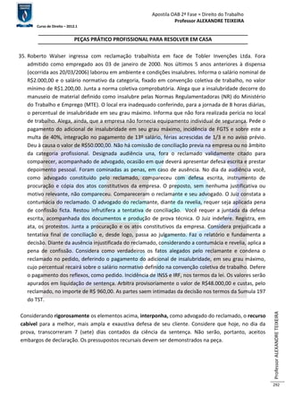 Apostila OAB 2ª Fase ≈ Direito do Trabalho 
Professor ALEXANDRE TEIXEIRA 
Curso de Direito – 2012.1 
Professor ALEXANDRE TEIXEIRA 
292 
PEÇAS PRÁTICO PROFISSIONAL PARA RESOLVER EM CASA 
35. Roberto Walser ingressa com reclamação trabalhista em face de Tobler Invenções Ltda. Fora 
admitido como empregado aos 03 de janeiro de 2000. Nos últimos 5 anos anteriores à dispensa 
(ocorrida aos 20/03/2006) laborou em ambiente e condições insalubres. Informa o salário nominal de 
R$2.000,00 e o salário normativo da categoria, fixado em convenção coletiva de trabalho, no valor 
mínimo de R$1.200,00. Junta a norma coletiva comprobatória. Alega que a insalubridade decorre do 
manuseio de material definido como insalubre pelas Normas Regulamentadoras (NR) do Ministério 
do Trabalho e Emprego (MTE). O local era inadequado conferindo, para a jornada de 8 horas diárias, 
o percentual de insalubridade em seu grau máximo. Informa que não fora realizada perícia no local 
de trabalho. Alega, ainda, que a empresa não fornecia equipamento individual de segurança. Pede o 
pagamento do adicional de insalubridade em seu grau máximo, incidência de FGTS e sobre este a 
multa de 40%, integração no pagamento de 13º salário, férias acrescidas de 1/3 e no aviso prévio. 
Deu à causa o valor de R$50.000,00. Não há comissão de conciliação previa na empresa ou no âmbito 
da categoria profissional. Designada audiência una, fora o reclamado validamente citado para 
comparecer, acompanhado de advogado, ocasião em que deverá apresentar defesa escrita e prestar 
depoimento pessoal. Foram cominadas as penas, em caso de ausência. No dia da audiência você, 
como advogado constituído pelo reclamado, compareceu com defesa escrita, instrumento de 
procuração e cópia dos atos constitutivos da empresa. O preposto, sem nenhuma justificativa ou 
motivo relevante, não compareceu. Compareceram o reclamante e seu advogado. O Juiz constata a 
contumácia do reclamado. O advogado do reclamante, diante da revelia, requer seja aplicada pena 
de confissão ficta. Restou infrutífera a tentativa de conciliação. Você requer a juntada da defesa 
escrita, acompanhada dos documentos e produção de prova técnica. O Juiz indefere. Registra, em 
ata, os protestos. Junta a procuração e os atos constitutivos da empresa. Considera prejudicada a 
tentativa final de conciliação e, desde logo, passa ao julgamento. Faz o relatório e fundamenta a 
decisão. Diante da ausência injustificada do reclamado, considerando a contumácia e revelia, aplica a 
pena de confissão. Considera como verdadeiros os fatos alegados pelo reclamante e condena o 
reclamado no pedido, deferindo o pagamento do adicional de insalubridade, em seu grau máximo, 
cujo percentual recairá sobre o salário normativo definido na convenção coletiva de trabalho. Defere 
o pagamento dos reflexos, como pedido. Incidência de INSS e IRF, nos termos da lei. Os valores serão 
apurados em liquidação de sentença. Arbitra provisoriamente o valor de R$48.000,00 e custas, pelo 
reclamado, no importe de R$ 960,00. As partes saem intimadas da decisão nos termos da Sumula 197 
do TST. 
Considerando rigorosamente os elementos acima, interponha, como advogado do reclamado, o recurso 
cabível para a melhor, mais ampla e exaustiva defesa de seu cliente. Considere que hoje, no dia da 
prova, transcorreram 7 (sete) dias contados da ciência da sentença. Não serão, portanto, aceitos 
embargos de declaração. Os pressupostos recursais devem ser demonstrados na peça. 
 