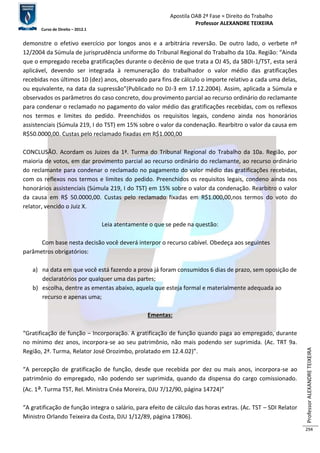 Apostila OAB 2ª Fase ≈ Direito do Trabalho 
Professor ALEXANDRE TEIXEIRA 
Curso de Direito – 2012.1 
Professor ALEXANDRE TEIXEIRA 
294 
demonstre o efetivo exercício por longos anos e a arbitrária reversão. De outro lado, o verbete nº 
12/2004 da Súmula de jurisprudência uniforme do Tribunal Regional do Trabalho da 10a. Região: “Ainda 
que o empregado receba gratificações durante o decênio de que trata a OJ 45, da SBDI-1/TST, esta será 
aplicável, devendo ser integrada à remuneração do trabalhador o valor médio das gratificações 
recebidas nos últimos 10 (dez) anos, observado para fins de cálculo o importe relativo a cada uma delas, 
ou equivalente, na data da supressão”(Publicado no DJ-3 em 17.12.2004). Assim, aplicada a Súmula e 
observados os parâmetros do caso concreto, dou provimento parcial ao recurso ordinário do reclamante 
para condenar o reclamado no pagamento do valor médio das gratificações recebidas, com os reflexos 
nos termos e limites do pedido. Preenchidos os requisitos legais, condeno ainda nos honorários 
assistenciais (Súmula 219, I do TST) em 15% sobre o valor da condenação. Rearbitro o valor da causa em 
R$50.0000,00. Custas pelo reclamado fixadas em R$1.000,00 
CONCLUSÃO. Acordam os Juizes da 1ª. Turma do Tribunal Regional do Trabalho da 10a. Região, por 
maioria de votos, em dar provimento parcial ao recurso ordinário do reclamante, ao recurso ordinário 
do reclamante para condenar o reclamado no pagamento do valor médio das gratificações recebidas, 
com os reflexos nos termos e limites do pedido. Preenchidos os requisitos legais, condeno ainda nos 
honorários assistenciais (Súmula 219, I do TST) em 15% sobre o valor da condenação. Rearbitro o valor 
da causa em R$ 50.0000,00. Custas pelo reclamado fixadas em R$1.000,00,nos termos do voto do 
relator, vencido o Juiz X. 
Leia atentamente o que se pede na questão: 
Com base nesta decisão você deverá interpor o recurso cabível. Obedeça aos seguintes 
parâmetros obrigatórios: 
a) na data em que você está fazendo a prova já foram consumidos 6 dias de prazo, sem oposição de 
declaratórios por qualquer uma das partes; 
b) escolha, dentre as ementas abaixo, aquela que esteja formal e materialmente adequada ao 
recurso e apenas uma; 
Ementas: 
“Gratificação de função – Incorporação. A gratificação de função quando paga ao empregado, durante 
no mínimo dez anos, incorpora-se ao seu patrimônio, não mais podendo ser suprimida. (Ac. TRT 9a. 
Região, 2ª. Turma, Relator José Orozimbo, prolatado em 12.4.02)”. 
“A percepção de gratificação de função, desde que recebida por dez ou mais anos, incorpora-se ao 
patrimônio do empregado, não podendo ser suprimida, quando da dispensa do cargo comissionado. 
(Ac. 1a. Turma TST, Rel. Ministra Cnéa Moreira, DJU 7/12/90, página 14724)” 
“A gratificação de função integra o salário, para efeito de cálculo das horas extras. (Ac. TST – SDI Relator 
Ministro Orlando Teixeira da Costa, DJU 1/12/89, página 17806). 
 