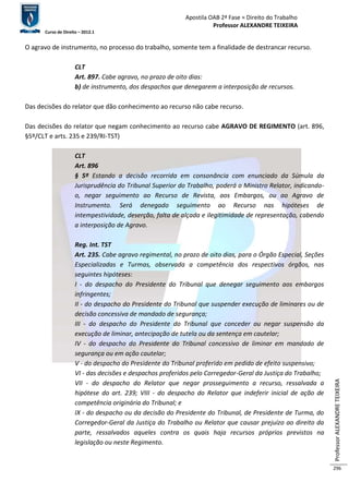Apostila OAB 2ª Fase ≈ Direito do Trabalho 
Professor ALEXANDRE TEIXEIRA 
Curso de Direito – 2012.1 
Professor ALEXANDRE TEIXEIRA 
296 
O agravo de instrumento, no processo do trabalho, somente tem a finalidade de destrancar recurso. 
CLT 
Art. 897. Cabe agravo, no prazo de oito dias: 
b) de instrumento, dos despachos que denegarem a interposição de recursos. 
Das decisões do relator que dão conhecimento ao recurso não cabe recurso. 
Das decisões do relator que negam conhecimento ao recurso cabe AGRAVO DE REGIMENTO (art. 896, 
§5º/CLT e arts. 235 e 239/RI-TST) 
CLT 
Art. 896 
§ 5º Estando a decisão recorrida em consonância com enunciado da Súmula da 
Jurisprudência do Tribunal Superior do Trabalho, poderá o Ministro Relator, indicando-o, 
negar seguimento ao Recurso de Revista, aos Embargos, ou ao Agravo de 
Instrumento. Será denegado seguimento ao Recurso nas hipóteses de 
intempestividade, deserção, falta de alçada e ilegitimidade de representação, cabendo 
a interposição de Agravo. 
Reg. Int. TST 
Art. 235. Cabe agravo regimental, no prazo de oito dias, para o Órgão Especial, Seções 
Especializadas e Turmas, observada a competência dos respectivos órgãos, nas 
seguintes hipóteses: 
I - do despacho do Presidente do Tribunal que denegar seguimento aos embargos 
infringentes; 
II - do despacho do Presidente do Tribunal que suspender execução de liminares ou de 
decisão concessiva de mandado de segurança; 
III - do despacho do Presidente do Tribunal que conceder ou negar suspensão da 
execução de liminar, antecipação de tutela ou da sentença em cautelar; 
IV - do despacho do Presidente do Tribunal concessivo de liminar em mandado de 
segurança ou em ação cautelar; 
V - do despacho do Presidente do Tribunal proferido em pedido de efeito suspensivo; 
VI - das decisões e despachos proferidos pelo Corregedor-Geral da Justiça do Trabalho; 
VII - do despacho do Relator que negar prosseguimento a recurso, ressalvada a 
hipótese do art. 239; VIII - do despacho do Relator que indeferir inicial de ação de 
competência originária do Tribunal; e 
IX - do despacho ou da decisão do Presidente do Tribunal, de Presidente de Turma, do 
Corregedor-Geral da Justiça do Trabalho ou Relator que causar prejuízo ao direito da 
parte, ressalvados aqueles contra os quais haja recursos próprios previstos na 
legislação ou neste Regimento. 
 