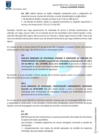 Apostila OAB 2ª Fase ≈ Direito do Trabalho 
Professor ALEXANDRE TEIXEIRA 
Curso de Direito – 2012.1 
Professor ALEXANDRE TEIXEIRA 
297 
Art. 239. Caberá agravo ao órgão colegiado competente para o julgamento do 
respectivo recurso, no prazo de oito dias, a contar da publicação no órgão oficial: 
I - da decisão do Relator, tomada com base no § 5.º do art. 896 da CLT; 
II - da decisão do Relator, dando ou negando provimento ou negando seguimento a 
recurso, nos termos do art. 557 e § 1.º-A do CPC. 
Exemplos: decisão que nega requerimento de realização de perícia é decisão interlocutória, não 
cabendo, em regra, recurso. Mas, em se tratando de ato de autoridade contra direito líquido e certo, 
cabe MS. (Atenção! MS é ação e não recurso!) Já no Tribunal, o relator nega a liminar no MS. Trata-se de 
mais uma decisão interlocutória. Neste caso, de decisão interlocutória que nega (indefere) liminar, cabe 
agravo. 
Em relação ao MS, a súmula 418 do TST diz que o juiz não é obrigado a conceder liminar, não cabendo 
direito líquido e certo, logo, não sendo possível a interposição de MS. 
TST 
SUM-418 MANDADO DE SEGURANÇA VISANDO À CONCESSÃO DE LIMI-NAR OU 
HOMOLOGAÇÃO DE ACORDO (conversão das Orientações Jurisprudenciais nºs 120 e 
141 da SBDI-2) - Res. 137/2005, DJ 22, 23 e 24.08.2005 A concessão de liminar ou a 
homologação de acordo constituem faculdade do juiz, inexistindo direito líquido e certo 
tutelável pela via do mandado de segurança. 
No entanto, se o juiz conceder a liminar quando não há direito líquido e certo a ser protegido, caberá 
MS contra o ato do juiz que concedê-la: 
SDI-2 
OJ-64 MANDADO DE SEGURANÇA. REINTEGRAÇÃO LIMINARMENTE CONCEDIDA 
(inserida em 20.09.2000) Não fere direito líquido e certo a concessão de tutela 
antecipada para reintegração de empregado protegido por estabilidade provisória 
decorrente de lei ou norma coletiva. 
Se, no caso da OJ acima, fizermos o raciocínio contrário, veremos que se o empregado NÃO tem direito 
a estabilidade e, ainda assim, o juiz conceder a liminar pela reintegração, haverá ferimento ao direito 
líquido e certo do empregador, que tem a faculdade de rescindir o contrato de trabalho. 
CLT 
Art. 897 
§ 5º Sob pena de não conhecimento, as partes promoverão a formação do instrumento 
do agravo de modo a possibilitar, 
caso provido, o imediato julgamento do recurso denegado, instruindo a petição de 
interposição: 
I – obrigatoriamente, com cópias da decisão agravada, da certidão da respectiva 
intimação, das procurações outorgadas 
 