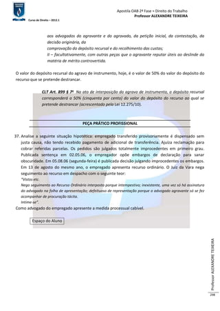 Apostila OAB 2ª Fase ≈ Direito do Trabalho 
Professor ALEXANDRE TEIXEIRA 
Curso de Direito – 2012.1 
Professor ALEXANDRE TEIXEIRA 
298 
aos advogados do agravante e do agravado, da petição inicial, da contestação, da 
decisão originária, da 
comprovação do depósito recursal e do recolhimento das custas; 
II – facultativamente, com outras peças que o agravante reputar úteis ao deslinde da 
matéria de mérito controvertida. 
O valor do depósito recursal do agravo de instrumento, hoje, é o valor de 50% do valor do depósito do 
recurso que se pretende destrancar. 
CLT Art. 899 § 7o No ato de interposição do agravo de instrumento, o depósito recursal 
corresponderá a 50% (cinquenta por cento) do valor do depósito do recurso ao qual se 
pretende destrancar (acrescentado pela Lei 12.275/10). 
PEÇA PRÁTICO PROFISSIONAL 
37. Analise a seguinte situação hipotética: empregado transferido provisoriamente é dispensado sem 
justa causa, não tendo recebido pagamento de adicional de transferência. Ajuíza reclamação para 
cobrar referidas parcelas. Os pedidos são julgados totalmente improcedentes em primeiro grau. 
Publicada sentença em 02.05.06, o empregador opõe embargos de declaração para sanar 
obscuridade. Em 05.08.06 (segunda-feira) é publicada decisão julgando improcedentes os embargos. 
Em 13 de agosto do mesmo ano, o empregado apresenta recurso ordinário. O Juiz da Vara nega 
seguimento ao recurso em despacho com o seguinte teor: 
“Vistos etc. 
Nego seguimento ao Recurso Ordinário interposto porque intempestivo; inexistente, uma vez só há assinatura 
do advogado na folha de apresentação; defeituoso de representação porque o advogado agravante só se fez 
acompanhar de procuração tácita. 
Intime-se”. 
Como advogado do empregado apresente a medida processual cabível. 
Espaço do Aluno 
 