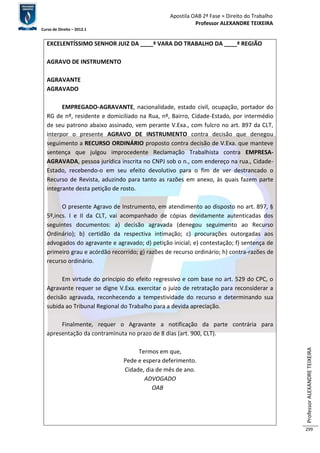 Apostila OAB 2ª Fase ≈ Direito do Trabalho 
Professor ALEXANDRE TEIXEIRA 
Curso de Direito – 2012.1 
Professor ALEXANDRE TEIXEIRA 
299 
EXCELENTÍSSIMO SENHOR JUIZ DA ____ª VARA DO TRABALHO DA ____ª REGIÃO 
AGRAVO DE INSTRUMENTO 
AGRAVANTE 
AGRAVADO 
EMPREGADO-AGRAVANTE, nacionalidade, estado civil, ocupação, portador do 
RG de nº, residente e domiciliado na Rua, nº, Bairro, Cidade-Estado, por intermédio 
de seu patrono abaixo assinado, vem perante V.Exa., com fulcro no art. 897 da CLT, 
interpor o presente AGRAVO DE INSTRUMENTO contra decisão que denegou 
seguimento a RECURSO ORDINÁRIO proposto contra decisão de V.Exa. que manteve 
sentença que julgou improcedente Reclamação Trabalhista contra EMPRESA-AGRAVADA, 
pessoa jurídica inscrita no CNPJ sob o n., com endereço na rua., Cidade- 
Estado, recebendo-o em seu efeito devolutivo para o fim de ver destrancado o 
Recurso de Revista, aduzindo para tanto as razões em anexo, às quais fazem parte 
integrante desta petição de rosto. 
O presente Agravo de Instrumento, em atendimento ao disposto no art. 897, § 
5º,incs. I e II da CLT, vai acompanhado de cópias devidamente autenticadas dos 
seguintes documentos: a) decisão agravada (denegou seguimento ao Recurso 
Ordinário); b) certidão da respectiva intimação; c) procurações outorgadas aos 
advogados do agravante e agravado; d) petição inicial; e) contestação; f) sentença de 
primeiro grau e acórdão recorrido; g) razões de recurso ordinário; h) contra-razões de 
recurso ordinário. 
Em virtude do princípio do efeito regressivo e com base no art. 529 do CPC, o 
Agravante requer se digne V.Exa. exercitar o juízo de retratação para reconsiderar a 
decisão agravada, reconhecendo a tempestividade do recurso e determinando sua 
subida ao Tribunal Regional do Trabalho para a devida apreciação. 
Finalmente, requer o Agravante a notificação da parte contrária para 
apresentação da contraminuta no prazo de 8 dias (art. 900, CLT). 
Termos em que, 
Pede e espera deferimento. 
Cidade, dia de mês de ano. 
ADVOGADO 
OAB 
 
