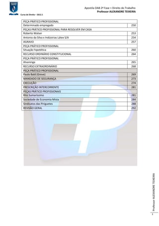 Apostila OAB 2ª Fase ≈ Direito do Trabalho 
Professor ALEXANDRE TEIXEIRA 
Curso de Direito – 2012.1 
Professor ALEXANDRE TEIXEIRA 
3 
PEÇA PRÁTICO PROFISSIONAL 
Determinado empregado 250 
PEÇAS PRÁTICO PROFISSIONAL PARA RESOLVER EM CASA 
Roberto Walser 253 
Antonio da Silva x Indústrias Látex S/A 254 
AGRAVO 257 
PEÇA PRÁTICO PROFISSIONAL 
Situação hipotética 260 
RECURSO ORDINÁRIO CONSTITUCIONAL 264 
PEÇA PRÁTICO PROFISSIONAL 
Alvarenga 265 
RECURSO EXTRAORDINÁRIO 268 
PEÇA PRÁTICO PROFISSIONAL 
Paulo Bald (Greve) 269 
MANDADO DE SEGURANÇA 273 
EXECUÇÃO 274 
PRESCRIÇÃO INTERCORRENTE 281 
PEÇAS PRÁTICO PROFISSIONAIS 
Rito Sumaríssimo 281 
Sociedade de Economia Mista 284 
Sindicatos das Piriguetes 288 
REVISÃO GERAL 292 
 
