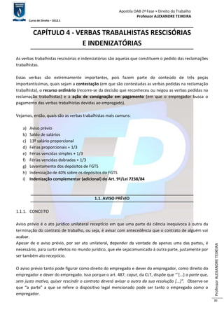 Apostila OAB 2ª Fase ≈ Direito do Trabalho 
Professor ALEXANDRE TEIXEIRA 
Curso de Direito – 2012.1 
Professor ALEXANDRE TEIXEIRA 
30 
CAPÍTULO 4 - VERBAS TRABALHISTAS RESCISÓRIAS 
E INDENIZATÓRIAS 
As verbas trabalhistas rescisórias e indenizatórias são aquelas que constituem o pedido das reclamações 
trabalhistas. 
Essas verbas são extremamente importantes, pois fazem parte do conteúdo de três peças 
importantíssimas, quais sejam a contestação (em que são contestadas as verbas pedidas na reclamação 
trabalhista), o recurso ordinário (recorre-se da decisão que reconheceu ou negou as verbas pedidas na 
reclamação trabalhistas) e a ação de consignação em pagamento (em que o empregador busca o 
pagamento das verbas trabalhistas devidas ao empregado). 
Vejamos, então, quais são as verbas trabalhistas mais comuns: 
a) Aviso prévio 
b) Saldo de salários 
c) 13º salário proporcional 
d) Férias proporcionais + 1/3 
e) Férias vencidas simples + 1/3 
f) Férias vencidas dobradas + 1/3 
g) Levantamento dos depósitos de FGTS 
h) Indenização de 40% sobre os depósitos do FGTS 
i) Indenização complementar (adicional) do Art. 9º/Lei 7238/84 
1.1. AVISO PRÉVIO 
1.1.1. CONCEITO 
Aviso prévio é o ato jurídico unilateral receptício em que uma parte dá ciência inequívoca à outra da 
terminação do contrato de trabalho, ou seja, é avisar com antecedência que o contrato de alguém vai 
acabar. 
Apesar de o aviso prévio, por ser ato unilateral, depender da vontade de apenas uma das partes, é 
necessário, para surtir efeitos no mundo jurídico, que ele sejacomunicado à outra parte, justamente por 
ser também ato receptício. 
O aviso prévio tanto pode figurar como direito do empregado e dever do empregador, como direito do 
empregador e dever do empregado. Isso porque o art. 487, caput, da CLT, dispõe que “´[...] a parte que, 
sem justo motivo, quiser rescindir o contrato deverá avisar a outra da sua resolução [...]”. Observe-se 
que “a parte” a que se refere o dispositivo legal mencionado pode ser tanto o empregado como o 
empregador. 
 