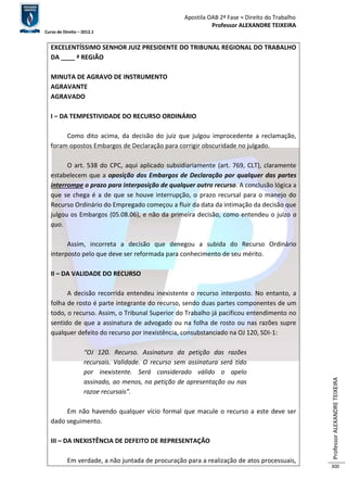 Apostila OAB 2ª Fase ≈ Direito do Trabalho 
Professor ALEXANDRE TEIXEIRA 
Curso de Direito – 2012.1 
Professor ALEXANDRE TEIXEIRA 
300 
EXCELENTÍSSIMO SENHOR JUIZ PRESIDENTE DO TRIBUNAL REGIONAL DO TRABALHO 
DA ____ ª REGIÃO 
MINUTA DE AGRAVO DE INSTRUMENTO 
AGRAVANTE 
AGRAVADO 
I – DA TEMPESTIVIDADE DO RECURSO ORDINÁRIO 
Como dito acima, da decisão do juiz que julgou improcedente a reclamação, 
foram opostos Embargos de Declaração para corrigir obscuridade no julgado. 
O art. 538 do CPC, aqui aplicado subsidiariamente (art. 769, CLT), claramente 
estabelecem que a oposição dos Embargos de Declaração por qualquer das partes 
interrompe o prazo para interposição de qualquer outro recurso. A conclusão lógica a 
que se chega é a de que se houve interrupção, o prazo recursal para o manejo do 
Recurso Ordinário do Empregado começou a fluir da data da intimação da decisão que 
julgou os Embargos (05.08.06), e não da primeira decisão, como entendeu o juízo a 
quo. 
Assim, incorreta a decisão que denegou a subida do Recurso Ordinário 
interposto pelo que deve ser reformada para conhecimento de seu mérito. 
II – DA VALIDADE DO RECURSO 
A decisão recorrida entendeu inexistente o recurso interposto. No entanto, a 
folha de rosto é parte integrante do recurso, sendo duas partes componentes de um 
todo, o recurso. Assim, o Tribunal Superior do Trabalho já pacificou entendimento no 
sentido de que a assinatura de advogado ou na folha de rosto ou nas razões supre 
qualquer defeito do recurso por inexistência, consubstanciado na OJ 120, SDI-1: 
“OJ 120. Recurso. Assinatura da petição das razões 
recursais. Validade. O recurso sem assinatura será tido 
por inexistente. Será considerado válido o apelo 
assinado, ao menos, na petição de apresentação ou nas 
razoe recursais”. 
Em não havendo qualquer vício formal que macule o recurso a este deve ser 
dado seguimento. 
III – DA INEXISTÊNCIA DE DEFEITO DE REPRESENTAÇÃO 
Em verdade, a não juntada de procuração para a realização de atos processuais, 
 