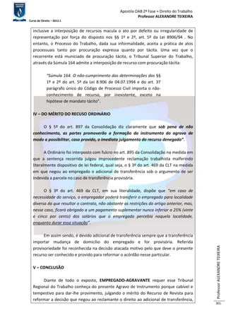 Apostila OAB 2ª Fase ≈ Direito do Trabalho 
Professor ALEXANDRE TEIXEIRA 
Curso de Direito – 2012.1 
Professor ALEXANDRE TEIXEIRA 
301 
inclusive a interposição de recursos macula o ato por defeito ou irregularidade de 
representação por força do disposto nos §§ 1º e 2º, art. 5º da Lei 8906/94 . No 
entanto, o Processo do Trabalho, dada sua informalidade, aceita a prática de atos 
processuais tanto por procuração expressa quanto por tácita. Uma vez que o 
recorrente está municiado de procuração tácita, o Tribunal Superior do Trabalho, 
através da Súmula 164 admite a interposição de recurso com procuração tácita: 
“Súmula 164. O não-cumprimento das determinações dos §§ 
1º e 2º do art. 5º da Lei 8.906 de 04.07.1994 e do art. 37 
parágrafo único do Código de Processo Civil importa o não-conhecimento 
de recurso, por inexistente, exceto na 
hipótese de mandato tácito”. 
IV – DO MÉRITO DO RECUSO ORDINÁRIO 
O § 5º do art. 897 da Consolidação diz claramente que sob pena de não 
conhecimento, as partes promoverão a formação do instrumento do agravo de 
modo a possibilitar, caso provido, o imediato julgamento do recurso denegado”. 
A Ordinário foi interposto com fulcro no art. 895 da Consolidação na medida em 
que a sentença recorrida julgou improcedente reclamação trabalhista malferindo 
literalmente dispositivo de lei federal, qual seja, o § 3º do art. 469 da CLT na medida 
em que negou ao empregado o adicional de transferência sob o argumento de ser 
indevida a parcela no caso de transferência provisória. 
O § 3º do art. 469 da CLT, em sua literalidade, dispõe que “em caso de 
necessidade do serviço, o empregador poderá transferir o empregado para localidade 
diversa da que resultar o contrato, não obstante as restrições do artigo anterior, mas, 
nesse caso, ficará obrigado a um pagamento suplementar nunca inferior a 25% (vinte 
e cinco por cento) dos salários que o empregado percebia naquela localidade, 
enquanto durar essa situação”. 
Em assim sendo, é devido adicional de transferência sempre que a transferência 
importar mudança de domicílio do empregado e for provisória. Referida 
provisoriedade foi reconhecida na decisão atacada motivo pelo que deve o presente 
recurso ser conhecido e provido para reformar o acórdão nesse particular. 
V – CONCLUSÃO 
Diante de todo o exposto, EMPREGADO-AGRAVANTE requer esse Tribunal 
Regional do Trabalho conheça do presente Agravo de Instrumento porque cabível e 
tempestivo para dar-lhe provimento, julgando o mérito do Recurso de Revista para 
reformar a decisão que negou ao reclamante o direito ao adicional de transferência, 
 