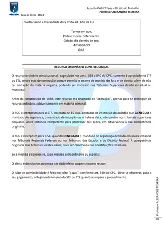 Apostila OAB 2ª Fase ≈ Direito do Trabalho 
Professor ALEXANDRE TEIXEIRA 
Curso de Direito – 2012.1 
Professor ALEXANDRE TEIXEIRA 
302 
contrariando a literalidade do § 3º do art. 469 da CLT. 
Termo em que, 
Pede e espera deferimento. 
Cidade, dia de mês de ano. 
ADVOGADO 
OAB 
RECURSO ORDINÁRIO CONSTITUCIONAL 
O recurso ordinário constitucional, capitulado nos arts. 539 a 540 do CPC, somente é apreciado no STF 
ou STJ, tendo esta denominação porque permite o exame de matéria de fato e de direito, além de não 
ter limitação da matéria alegada, podendo ser invocado nos Tribunais Superiores direito estadual ou 
municipal. 
Antes da constituição de 1988, este recurso era chamado de “apelação”, apenas para se distinguir do 
recurso ordinário, cabível somente em matéria criminal. 
O ROC é interposto para o STF, no prazo de 15 dias, contados da intimação do acórdão que DENEGOU o 
mandado de segurança, o mandado de injunção ou o habeas data, interpostos nos tribunais superiores 
enquanto única instância competente para processar tais ações, em observância à sua competência 
originária. 
O ROC é interposto para o STJ quando DENEGADO o mandado de segurança decidido em única instância 
nos Tribunais Regionais Federais ou nos Tribunais dos Estados e do Distrito Federal. A competência 
originária dos Tribunais, nestes casos, deve ser observada nas Constituições Estaduais. 
Se a medida é concessiva, cabe recurso extraordinário ou especial. 
O efeito é devolutivo, podendo ser dado efeito suspensivo pelo relator. 
O juízo de admissibilidade é feito no juízo “a quo”, conforme art. 540 do CPC. Deve-se observar, para o 
seu julgamento, o Regimento Interno do STF ou STJ quanto a preparo e procedimento. 
 