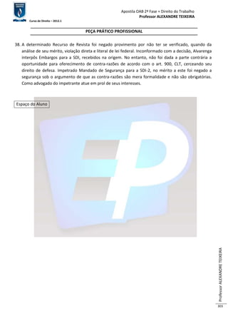 Apostila OAB 2ª Fase ≈ Direito do Trabalho 
Professor ALEXANDRE TEIXEIRA 
Curso de Direito – 2012.1 
Professor ALEXANDRE TEIXEIRA 
303 
PEÇA PRÁTICO PROFISSIONAL 
38. A determinado Recurso de Revista foi negado provimento por não ter se verificado, quando da 
análise de seu mérito, violação direta e literal de lei federal. Inconformado com a decisão, Alvarenga 
interpôs Embargos para a SDI, recebidos na origem. No entanto, não foi dada a parte contrária a 
oportunidade para oferecimento de contra-razões de acordo com o art. 900, CLT, cerceando seu 
direito de defesa. Impetrado Mandado de Segurança para a SDI-2, no mérito a este foi negado a 
segurança sob o argumento de que as contra-razões são mera formalidade e não são obrigatórias. 
Como advogado do impetrante atue em prol de seus interesses. 
Espaço do Aluno 
 