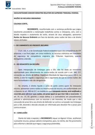 Apostila OAB 2ª Fase ≈ Direito do Trabalho 
Professor ALEXANDRE TEIXEIRA 
Curso de Direito – 2012.1 
Professor ALEXANDRE TEIXEIRA 
305 
EXCELENTÍSSIMO SENHOR MINISTRO RELATOR DO SUPREMO TRIBUNAL FEDERAL 
RAZÕES DE RECURSO ORDINÁRIO 
COLENDA CORTE, 
RECORRENTE, inconformada com a sentença proferida que julgou 
totalmente procedente a reclamação trabalhista contra si interposta, vem, com o 
devido respeito e acatamento de estilo, através de seus advogados, apresentar 
Razões de Recurso Ordinário em face da decisão, pelas razões de fato e de direito 
abaixo alinhadas: 
I – DO CABIMENTO DO PRESENTE RECURSO 
O art. 102, II, a da Constituição Federal estabelece que é da competência do STF 
processar, e ao final julgar, em única instância, os recursos ordinários em mandados 
de segurança de competência originária dos Tribunais Superiores, quando 
denegatória a decisão. 
II – DO DESACERTO DA DECISÃO 
Após interposição de Embargos para a SDI, não foi dado ao recorrente 
oportunidade para oferecimento de contra-razões de acordo com o art. 900, CLT, 
cerceando seu direito de defesa. Impetrado Mandado de Segurança para a SDI-2, no 
mérito, a este foi negado a segurança, sob o argumento de que as contra-razões são 
mera formalidade e não são obrigatórias. 
No entanto, é direito liquido e certo da parte contra quem foi interposto 
recurso, apresentar contra-razões no mesmo prazo do recurso, em conformidade com 
o disposto no art. 900 da CLT, na medida em que interposto recurso, será notificado o 
recorrido para oferecer suas razões, em prazo igual ao que tiver tido o recorrente. O 
art. 5º, inc. LV, CF, garante a ampla defesa e o contraditório em procedimentos 
judiciais e administrativos com os recursos a ele inerentes, de modo que a não 
concessão do prazo feriu seu direito de defender-se contra o arrazoado nos Embargos 
para a SDI, devendo a decisão atacada ser reformada para devolver-lhe o prazo para 
contra arrazoar. 
III – CONCLUSÃO 
Diante de todo o exposto, o RECORRENTE requer se dignem V.Exas. acolherem 
o presente recurso, porque cabível e tempestivo, para, no mérito, dar-lhe provimento 
para reformar a decisão que negou a segurança pretendida. 
 