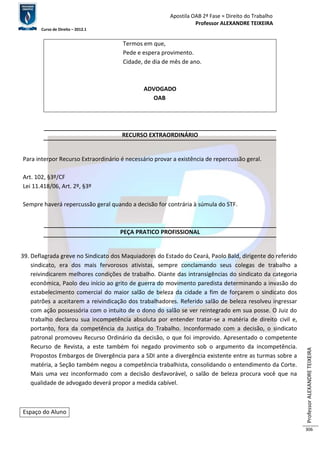 Apostila OAB 2ª Fase ≈ Direito do Trabalho 
Professor ALEXANDRE TEIXEIRA 
Curso de Direito – 2012.1 
Professor ALEXANDRE TEIXEIRA 
306 
Termos em que, 
Pede e espera provimento. 
Cidade, de dia de mês de ano. 
ADVOGADO 
OAB 
RECURSO EXTRAORDINÁRIO 
Para interpor Recurso Extraordinário é necessário provar a existência de repercussão geral. 
Art. 102, §3º/CF 
Lei 11.418/06, Art. 2º, §3º 
Sempre haverá repercussão geral quando a decisão for contrária à súmula do STF. 
PEÇA PRATICO PROFISSIONAL 
39. Deflagrada greve no Sindicato dos Maquiadores do Estado do Ceará, Paolo Bald, dirigente do referido 
sindicato, era dos mais fervorosos ativistas, sempre conclamando seus colegas de trabalho a 
reivindicarem melhores condições de trabalho. Diante das intransigências do sindicato da categoria 
econômica, Paolo deu início ao grito de guerra do movimento paredista determinando a invasão do 
estabelecimento comercial do maior salão de beleza da cidade a fim de forçarem o sindicato dos 
patrões a aceitarem a reivindicação dos trabalhadores. Referido salão de beleza resolveu ingressar 
com ação possessória com o intuito de o dono do salão se ver reintegrado em sua posse. O Juiz do 
trabalho declarou sua incompetência absoluta por entender tratar-se a matéria de direito civil e, 
portanto, fora da competência da Justiça do Trabalho. Inconformado com a decisão, o sindicato 
patronal promoveu Recurso Ordinário da decisão, o que foi improvido. Apresentado o competente 
Recurso de Revista, a este também foi negado provimento sob o argumento da incompetência. 
Propostos Embargos de Divergência para a SDI ante a divergência existente entre as turmas sobre a 
matéria, a Seção também negou a competência trabalhista, consolidando o entendimento da Corte. 
Mais uma vez inconformado com a decisão desfavorável, o salão de beleza procura você que na 
qualidade de advogado deverá propor a medida cabível. 
Espaço do Aluno 
 
