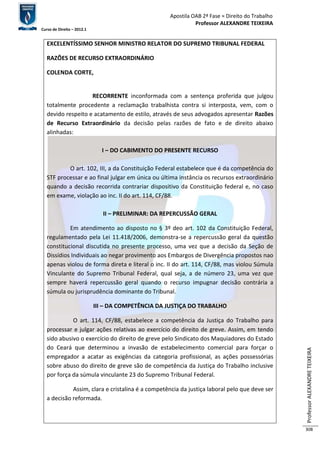 Apostila OAB 2ª Fase ≈ Direito do Trabalho 
Professor ALEXANDRE TEIXEIRA 
Curso de Direito – 2012.1 
Professor ALEXANDRE TEIXEIRA 
308 
EXCELENTÍSSIMO SENHOR MINISTRO RELATOR DO SUPREMO TRIBUNAL FEDERAL 
RAZÕES DE RECURSO EXTRAORDINÁRIO 
COLENDA CORTE, 
RECORRENTE inconformada com a sentença proferida que julgou 
totalmente procedente a reclamação trabalhista contra si interposta, vem, com o 
devido respeito e acatamento de estilo, através de seus advogados apresentar Razões 
de Recurso Extraordinário da decisão pelas razões de fato e de direito abaixo 
alinhadas: 
I – DO CABIMENTO DO PRESENTE RECURSO 
O art. 102, III, a da Constituição Federal estabelece que é da competência do 
STF processar e ao final julgar em única ou última instância os recursos extraordinário 
quando a decisão recorrida contrariar dispositivo da Constituição federal e, no caso 
em exame, violação ao inc. II do art. 114, CF/88. 
II – PRELIMINAR: DA REPERCUSSÃO GERAL 
Em atendimento ao disposto no § 3º deo art. 102 da Constituição Federal, 
regulamentado pela Lei 11.418/2006, demonstra-se a repercussão geral da questão 
constitucional discutida no presente processo, uma vez que a decisão da Seção de 
Dissídios Individuais ao negar provimento aos Embargos de Divergência propostos nao 
apenas violou de forma direta e literal o inc. II do art. 114, CF/88, mas violou Súmula 
Vinculante do Supremo Tribunal Federal, qual seja, a de número 23, uma vez que 
sempre haverá repercussão geral quando o recurso impugnar decisão contrária a 
súmula ou jurisprudência dominante do Tribunal. 
III – DA COMPETÊNCIA DA JUSTIÇA DO TRABALHO 
O art. 114, CF/88, estabelece a competência da Justiça do Trabalho para 
processar e julgar ações relativas ao exercício do direito de greve. Assim, em tendo 
sido abusivo o exercício do direito de greve pelo Sindicato dos Maquiadores do Estado 
do Ceará que determinou a invasão de estabelecimento comercial para forçar o 
empregador a acatar as exigências da categoria profissional, as ações possessórias 
sobre abuso do direito de greve são de competência da Justiça do Trabalho inclusive 
por força da súmula vinculante 23 do Supremo Tribunal Federal. 
Assim, clara e cristalina é a competência da justiça laboral pelo que deve ser 
a decisão reformada. 
 