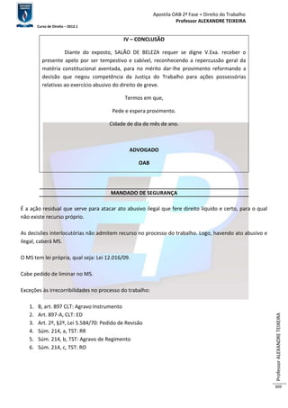 Apostila OAB 2ª Fase ≈ Direito do Trabalho 
Professor ALEXANDRE TEIXEIRA 
Curso de Direito – 2012.1 
Professor ALEXANDRE TEIXEIRA 
309 
IV – CONCLUSÃO 
Diante do exposto, SALÃO DE BELEZA requer se digne V.Exa. receber o 
presente apelo por ser tempestivo e cabível, reconhecendo a repercussão geral da 
matéria constitucional aventada, para no mérito dar-lhe provimento reformando a 
decisão que negou competência da Justiça do Trabalho para ações possessórias 
relativas ao exercício abusivo do direito de greve. 
Termos em que, 
Pede e espera provimento. 
Cidade de dia de mês de ano. 
ADVOGADO 
OAB 
MANDADO DE SEGURANÇA 
É a ação residual que serve para atacar ato abusivo ilegal que fere direito líquido e certo, para o qual 
não existe recurso próprio. 
As decisões interlocutórias não admitem recurso no processo do trabalho. Logo, havendo ato abusivo e 
ilegal, caberá MS. 
O MS tem lei própria, qual seja: Lei 12.016/09. 
Cabe pedido de liminar no MS. 
Exceções às irrecorribilidades no processo do trabalho: 
1. B, art. 897 CLT: Agravo Instrumento 
2. Art. 897-A, CLT: ED 
3. Art. 2º, §2º, Lei 5.584/70: Pedido de Revisão 
4. Súm. 214, a, TST: RR 
5. Súm. 214, b, TST: Agravo de Regimento 
6. Súm. 214, c, TST: RO 
 