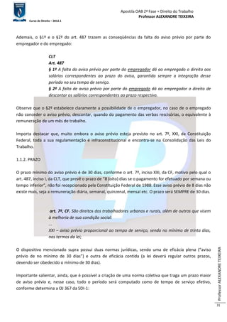 Apostila OAB 2ª Fase ≈ Direito do Trabalho 
Professor ALEXANDRE TEIXEIRA 
Curso de Direito – 2012.1 
Professor ALEXANDRE TEIXEIRA 
31 
Ademais, o §1º e o §2º do art. 487 trazem as conseqüências da falta do aviso prévio por parte do 
empregador e do empregado: 
CLT 
Art. 487 
§ 1º A falta do aviso prévio por parte do empregador dá ao empregado o direito aos 
salários correspondentes ao prazo do aviso, garantida sempre a integração desse 
período no seu tempo de serviço. 
§ 2º A falta de aviso prévio por parte do empregado dá ao empregador o direito de 
descontar os salários correspondentes ao prazo respectivo. 
Observe que o §2º estabelece claramente a possibilidade de o empregador, no caso de o empregado 
não conceder o aviso prévio, descontar, quando do pagamento das verbas rescisórias, o equivalente à 
remuneração de um mês de trabalho. 
Importa destacar que, muito embora o aviso prévio esteja previsto no art. 7º, XXI, da Constituição 
Federal, toda a sua regulamentação é infraconstitucional e encontra-se na Consolidação das Leis do 
Trabalho. 
1.1.2. PRAZO 
O prazo mínimo do aviso prévio é de 30 dias, conforme o art. 7º, inciso XXI, da CF, motivo pelo qual o 
art. 487, inciso I, da CLT, que prevê o prazo de “8 (oito) dias se o pagamento for efetuado por semana ou 
tempo inferior”, não foi recepcionado pela Constituição Federal de 1988. Esse aviso prévio de 8 dias não 
existe mais, seja a remuneração diária, semanal, quinzenal, mensal etc. O prazo será SEMPRE de 30 dias. 
art. 7º, CF. São direitos dos trabalhadores urbanos e rurais, além de outros que visem 
à melhoria de sua condição social: 
... 
XXI – aviso prévio proporcional ao tempo de serviço, sendo no mínimo de trinta dias, 
nos termos da lei; 
O dispositivo mencionado supra possui duas normas jurídicas, sendo uma de eficácia plena (“aviso 
prévio de no mínimo de 30 dias”) e outra de eficácia contida (a lei deverá regular outros prazos, 
devendo ser obedecido o mínimo de 30 dias). 
Importante salientar, ainda, que é possível a criação de uma norma coletiva que traga um prazo maior 
de aviso prévio e, nesse caso, todo o período será computado como de tempo de serviço efetivo, 
conforme determina a OJ 367 da SDI-1: 
 