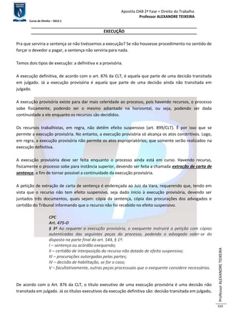 Apostila OAB 2ª Fase ≈ Direito do Trabalho 
Professor ALEXANDRE TEIXEIRA 
Curso de Direito – 2012.1 
Professor ALEXANDRE TEIXEIRA 
310 
EXECUÇÃO 
Pra que serviria a sentença se não tivéssemos a execução? Se não houvesse procedimento no sentido de 
forçar o devedor a pagar, a sentença não serviria para nada. 
Temos dois tipos de execução: a definitiva e a provisória. 
A execução definitiva, de acordo com o art. 876 da CLT, é aquela que parte de uma decisão transitada 
em julgado. Já a execução provisória é aquela que parte de uma decisão ainda não transitada em 
julgado. 
A execução provisória existe para dar mais celeridade ao processo, pois havendo recursos, o processo 
sobe fisicamente, podendo ser o mesmo adiantado na horizontal, ou seja, podendo ser dada 
continuidade a ele enquanto os recursos são decididos. 
Os recursos trabalhistas, em regra, não detêm efeito suspensivo (art. 899/CLT). É por isso que se 
permite a execução provisória. No entanto, a execução provisória só alcança os atos constritivos. Logo, 
em regra, a execução provisória não permite os atos expropriatórios, que somente serão realizados na 
execução definitiva. 
A execução provisória deve ser feita enquanto o processo ainda está em curso. Havendo recurso, 
fisicamente o processo sobe para instância superior, devendo ser feita a chamada extração de carta de 
sentença, a fim de tornar possível a continuidade da execução provisória. 
A petição de extração de carta de sentença é endereçada ao Juiz da Vara, requerendo que, tendo em 
vista que o recurso não tem efeito suspensivo, seja dado início à execução provisória, devendo ser 
juntados três documentos, quais sejam: cópia da sentença, cópia das procurações dos advogados e 
certidão do Tribunal informando que o recurso não foi recebido no efeito suspensivo. 
CPC 
Art. 475-O 
§ 3º Ao requerer a execução provisória, o exequente instruirá a petição com cópias 
autenticadas das seguintes peças do processo, podendo o advogado valer-se do 
disposto na parte final do art. 544, § 1º: 
I – sentença ou acórdão exequendo; 
II – certidão de interposição do recurso não dotado de efeito suspensivo; 
III – procurações outorgadas pelas partes; 
IV – decisão de habilitação, se for o caso; 
V – facultativamente, outras peças processuais que o exequente considere necessárias. 
De acordo com o Art. 876 da CLT, o título executivo de uma execução provisória é uma decisão não 
transitada em julgado. Já os títulos executivos da execução definitiva são: decisão transitada em julgado, 
 
